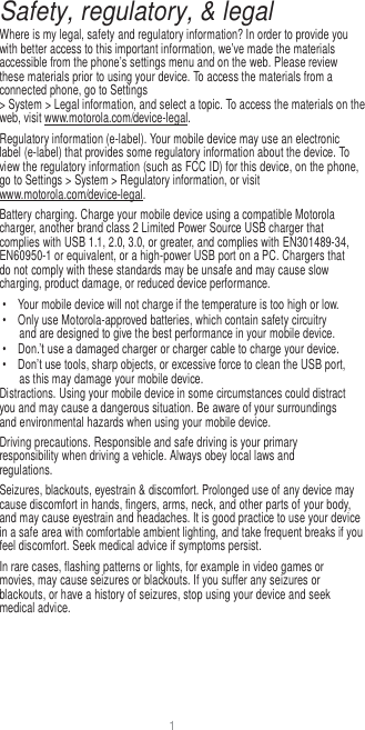 1  Safety, regulatory, &amp; legal Where is my legal, safety and regulatory information? In order to provide you with better access to this important information, we’ve made the materials accessible from the phone’s settings menu and on the web. Please review these materials prior to using your device. To access the materials from a connected phone, go to Settings &gt; System &gt; Legal information, and select a topic. To access the materials on the web, visit www.motorola.com/device-legal. Regulatory information (e-label). Your mobile device may use an electronic label (e-label) that provides some regulatory information about the device. To view the regulatory information (such as FCC ID) for this device, on the phone, go to Settings &gt; System &gt; Regulatory information, or visit www.motorola.com/device-legal. Battery charging. Charge your mobile device using a compatible Motorola charger, another brand class 2 Limited Power Source USB charger that complies with USB 1.1, 2.0, 3.0, or greater, and complies with EN301489-34, EN60950-1 or equivalent, or a high-power USB port on a PC. Chargers that do not comply with these standards may be unsafe and may cause slow charging, product damage, or reduced device performance. •  Your mobile device will not charge if the temperature is too high or low. •  Only use Motorola-approved batteries, which contain safety circuitry and are designed to give the best performance in your mobile device. • Don.’t use a damaged charger or charger cable to charge your device. • Don’t use tools, sharp objects, or excessive force to clean the USB port, as this may damage your mobile device. Distractions. Using your mobile device in some circumstances could distract you and may cause a dangerous situation. Be aware of your surroundings and environmental hazards when using your mobile device. Driving precautions. Responsible and safe driving is your primary responsibility when driving a vehicle. Always obey local laws and regulations. Seizures, blackouts, eyestrain &amp; discomfort. Prolonged use of any device may cause discomfort in hands, fingers, arms, neck, and other parts of your body, and may cause eyestrain and headaches. It is good practice to use your device in a safe area with comfortable ambient lighting, and take frequent breaks if you feel discomfort. Seek medical advice if symptoms persist. In rare cases, flashing patterns or lights, for example in video games or movies, may cause seizures or blackouts. If you suffer any seizures or blackouts, or have a history of seizures, stop using your device and seek medical advice. 