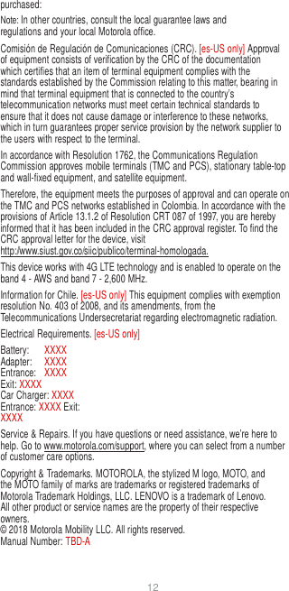 12  purchased: Note: In other countries, consult the local guarantee laws and regulations and your local Motorola office. Comisión de Regulación de Comunicaciones (CRC). [es-US only] Approval of equipment consists of verification by the CRC of the documentation which certifies that an item of terminal equipment complies with the standards established by the Commission relating to this matter, bearing in mind that terminal equipment that is connected to the country’s telecommunication networks must meet certain technical standards to ensure that it does not cause damage or interference to these networks, which in turn guarantees proper service provision by the network supplier to the users with respect to the terminal. In accordance with Resolution 1762, the Communications Regulation Commission approves mobile terminals (TMC and PCS), stationary table-top and wall-fixed equipment, and satellite equipment. Therefore, the equipment meets the purposes of approval and can operate on the TMC and PCS networks established in Colombia. In accordance with the provisions of Article 13.1.2 of Resolution CRT 087 of 1997, you are hereby informed that it has been included in the CRC approval register. To find the CRC approval letter for the device, visit http://www.siust.gov.co/siic/publico/terminal-homologada. This device works with 4G LTE technology and is enabled to operate on the band 4 - AWS and band 7 - 2,600 MHz. Information for Chile. [es-US only] This equipment complies with exemption resolution No. 403 of 2008, and its amendments, from the Telecommunications Undersecretariat regarding electromagnetic radiation. Electrical Requirements. [es-US only] Battery:  XXXX Adapter:  XXXX Entrance:  XXXX Exit: XXXX Car Charger: XXXX Entrance: XXXX Exit: XXXX Service &amp; Repairs. If you have questions or need assistance, we’re here to help. Go to www.motorola.com/support, where you can select from a number of customer care options. Copyright &amp; Trademarks. MOTOROLA, the stylized M logo, MOTO, and the MOTO family of marks are trademarks or registered trademarks of Motorola Trademark Holdings, LLC. LENOVO is a trademark of Lenovo. All other product or service names are the property of their respective owners. © 2018 Motorola Mobility LLC. All rights reserved. Manual Number: TBD-A 