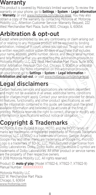 8WarrantyThis product is covered by Motorola’s limited warranty. To review the warranty on your phone, go to Settings &gt; System &gt; Legal information &gt; Warranty, or visit www.motorola.com/device-legal. You may also obtain a copy of the warranty by contacting Motorola at: Motorola Mobility LLC, Attention Customer Service--Warranty Request, 222 West Merchandise Mart Plaza, Suite 1800, Chicago, IL 60654.Arbitration &amp; opt-outExcept where prohibited by law, any controversy or claim arising out of or relating to any Motorola product will be resolved by binding arbitration, instead of in court, unless you opt-out. To opt-out, send a written rejection notice within 30 days of purchase that includes your name, address, phone number, device, and device serial number, and tells Motorola that you are rejecting this Arbitration provision to: Motorola Mobility LLC, 222 West Merchandise Mart Plaza, Suite 1800, Attn: Arbitration Provision Opt-Out, Chicago, IL 60654 or arbitrat@motorola.com. For more information on this arbitration provision, on your phone, go to Settings &gt; System &gt; Legal information &gt; Arbitration and opt-out, or visit www.motorola.com/device-legal. Legal disclaimersCertain features, services and applications are network dependent and might not be available in all areas; additional terms, conditions and/or charges might apply. Contact your service provider for details. All features, functionality, and other product speciﬁcations, as well as the information contained in this guide, are based upon the latest available information and believed to be accurate at the time of printing. Motorola reserves the right to correct, change or modify any information or speciﬁcations without notice or obligation.Copyright &amp; TrademarksMOTOROLA, the stylized M logo, MOTO, and the MOTO family of marks are trademarks or registered trademarks of Motorola Trademark Holdings, LLC. LENOVO is a trademark of Lenovo. Google, Android, Google Play and other marks are trademarks of Google Inc. microSD Logo is a trademark of SD-3C, LLC. Manufactured under license from Dolby Laboratories. Dolby, Dolby Audio, and the double-D symbol are trademarks of Dolby Laboratories. All other product or service names are the property of their respective owners.  © 2018 Motorola Mobility LLC. All rights reserved. Product ID: moto g6 play (Model XT1922-6, XT1922-7, XT1922-9) Manual Number: XXXXXXXXXXMotorola Mobility LLC 222 W. Merchandise Mart Plaza Chicago, IL 60654 www.motorola.com