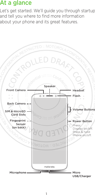 1At a glanceLet’s get started. We’ll guide you through startup and tell you where to ﬁnd more information about your phone and its great features.Volume ButtonsFlashHeadsetFront CameraSpeakerMicrophone Micro USB/ChargerPower ButtonBack CameraSIM &amp; microSDCard SlotsFingerprint Sensor (on back) Press:Display on/o.Press &amp; hold: Phone on/o.