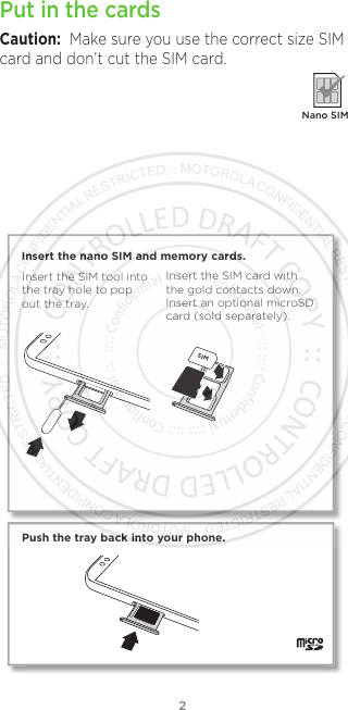 2Put in the cardsCaution:  Make sure you use the correct size SIM card and don’t cut the SIM card.  Nano SIMSIM Push the tray back into your phone.Insert the nano SIM and memory cards. Insert the SIM card with the gold contacts down. Insert an optional microSD card (sold separately).Insert the SIM tool into the tray hole to pop out the tray.