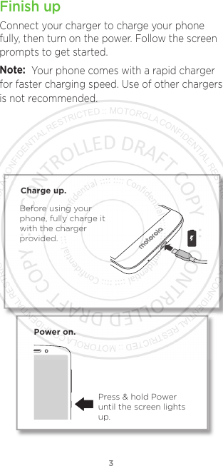 3Finish upConnect your charger to charge your phone fully, then turn on the power. Follow the screen prompts to get started.Power on.Press &amp; hold Power until the screen lights up.Charge up.Before using your phone, fully charge it with the charger provided.Note: Your phone comes with a rapid charger is not recommended.for faster charging speed. Use of other chargers