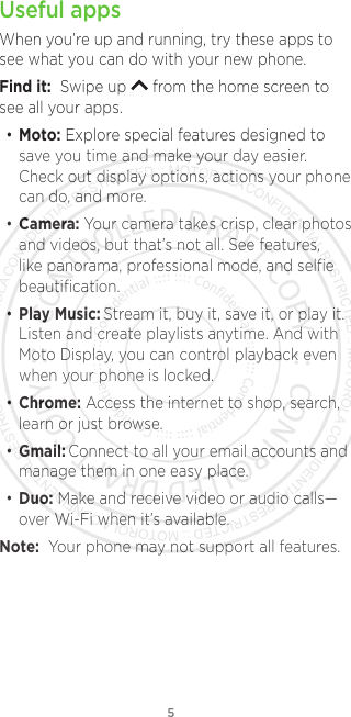 5Useful appsWhen you’re up and running, try these apps to see what you can do with your new phone. Find it:  Swipe up   from the home screen to see all your apps.• Moto: Explore special features designed to save you time and make your day easier. Check out display options, actions your phone can do, and more. • Camera: Your camera takes crisp, clear photos and videos, but that’s not all. See features, like panorama, professional mode, and selﬁe beautiﬁcation.• Play Music: Stream it, buy it, save it, or play it. Listen and create playlists anytime. And with Moto Display, you can control playback even when your phone is locked. • Chrome: Access the internet to shop, search, learn or just browse.• Gmail: Connect to all your email accounts and manage them in one easy place.• Duo: Make and receive video or audio calls—over Wi-Fi when it’s available. Note:  Your phone may not support all features.