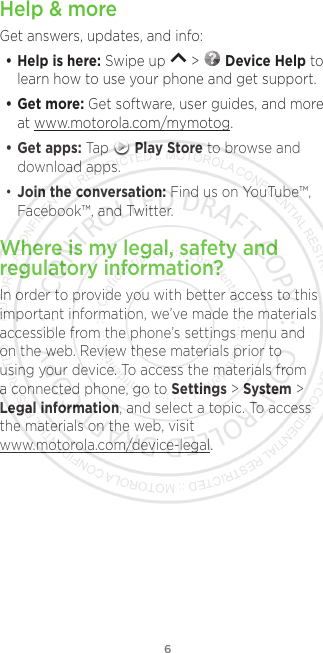 6Help &amp; moreGet answers, updates, and info:• Help is here: Swipe up   &gt;   Device Help to learn how to use your phone and get support.• Get more: Get software, user guides, and more at www.motorola.com/mymotog.• Get apps: Tap   Play Store to browse and download apps.• Join the conversation: Find us on YouTube™, Facebook™, and Twitter. Where is my legal, safety and regulatory information?In order to provide you with better access to this important information, we’ve made the materials accessible from the phone’s settings menu and on the web. Review these materials prior to using your device. To access the materials from a connected phone, go to Settings &gt; System &gt; Legal information, and select a topic. To access the materials on the web, visit www.motorola.com/device-legal.