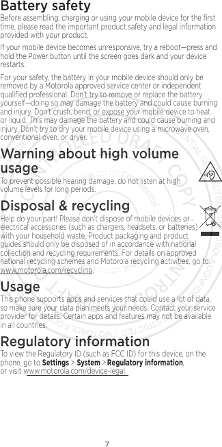 7Battery safetyBefore assembling, charging or using your mobile device for the ﬁrst time, please read the important product safety and legal information provided with your product.If your mobile device becomes unresponsive, try a reboot—press and hold the Power button until the screen goes dark and your device restarts.For your safety, the battery in your mobile device should only be removed by a Motorola approved service center or independent qualiﬁed professional. Don’t try to remove or replace the battery yourself—doing so may damage the battery and could cause burning and injury. Don’t crush, bend, or expose your mobile device to heat or liquid. This may damage the battery and could cause burning and injury. Don’t try to dry your mobile device using a microwave oven, conventional oven, or dryer.Warning about high volume  usageTo prevent possible hearing damage, do not listen at high volume levels for long periods.Disposal &amp; recyclingHelp do your part! Please don’t dispose of mobile devices or electrical accessories (such as chargers, headsets, or batteries) with your household waste. Product packaging and product guides should only be disposed of in accordance with national collection and recycling requirements. For details on approved national recycling schemes and Motorola recycling activities, go to: www.motorola.com/recycling.UsageThis phone supports apps and services that could use a lot of data, so make sure your data plan meets your needs. Contact your service provider for details. Certain apps and features may not be available in all countries.Regulatory informationTo view the Regulatory ID (such as FCC ID) for this device, on the phone, go to Settings &gt; System &gt;  Regulatory information, or visit www.motorola.com/device-legal.