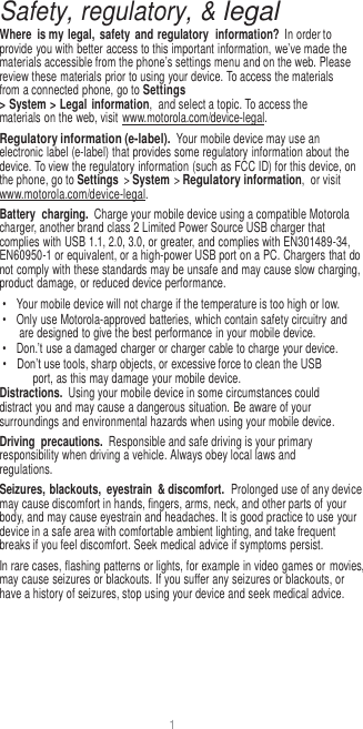 1  Safety, regulatory, &amp; legal Where  is my legal,  safety  and regulatory  information? In order to provide you with better access to this important information, we’ve made the materials accessible from the phone’s settings menu and on the web. Please review these materials prior to using your device. To access the materials from a connected phone, go to Settings &gt; System &gt; Legal information,  and select a topic. To access the materials on the web, visit  www.motorola.com/device-legal. Regulatory information (e-label). Your mobile device may use an electronic label (e-label) that provides some regulatory information about the device. To view the regulatory information (such as FCC ID) for this device, on the phone, go to Settings &gt; System &gt; Regulatory information,  or visit www.motorola.com/device-legal. Battery  charging. Charge your mobile device using a compatible Motorola charger, another brand class 2 Limited Power Source USB charger that complies with USB 1.1, 2.0, 3.0, or greater, and complies with EN301489-34, EN60950-1 or equivalent, or a high-power USB port on a PC. Chargers that do not comply with these standards may be unsafe and may cause slow charging, product damage, or reduced device performance. •  Your mobile device will not charge if the temperature is too high or low. •  Only use Motorola-approved batteries, which contain safety circuitry and are designed to give the best performance in your mobile device. •  Don.’t use a damaged charger or charger cable to charge your device. • Don’t use tools, sharp objects, or excessive force to clean the USB port, as this may damage your mobile device. Distractions.  Using your mobile device in some circumstances could distract you and may cause a dangerous situation. Be aware of your surroundings and environmental hazards when using your mobile device. Driving  precautions.  Responsible and safe driving is your primary responsibility when driving a vehicle. Always obey local laws and regulations. Seizures, blackouts,  eyestrain  &amp; discomfort.  Prolonged use of any device may cause discomfort in hands, fingers, arms, neck, and other parts of your body, and may cause eyestrain and headaches. It is good practice to use your device in a safe area with comfortable ambient lighting, and take frequent breaks if you feel discomfort. Seek medical advice if symptoms persist. In rare cases, flashing patterns or lights, for example in video games or movies, may cause seizures or blackouts. If you suffer any seizures or blackouts, or have a history of seizures, stop using your device and seek medical advice. 