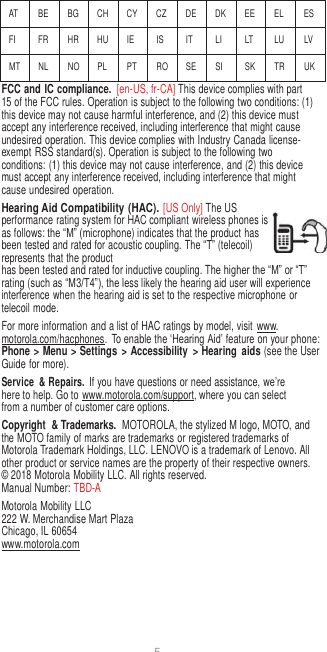 5   AT BE BG CH CY CZ DE DK EE EL ES FI FR HR HU IE IS IT LI LT LU LV MT NL NO PL PT RO SE SI SK TR UK FCC and IC compliance.  [en-US, fr-CA] This device complies with part 15 of the FCC rules. Operation is subject to the following two conditions: (1) this device may not cause harmful interference, and (2) this device must accept any interference received, including interference that might cause undesired operation. This device complies with Industry Canada license-exempt RSS standard(s). Operation is subject to the following two conditions: (1) this device may not cause interference, and (2) this device must accept any interference received, including interference that might cause undesired operation. Hearing Aid Compatibility (HAC). [US Only] The US performance rating system for HAC compliant wireless phones is as follows: the “M” (microphone) indicates that the product has been tested and rated for acoustic coupling. The “T” (telecoil) represents that the product has been tested and rated for inductive coupling. The higher the “M” or “T” rating (such as “M3/T4”), the less likely the hearing aid user will experience interference when the hearing aid is set to the respective microphone or telecoil mode. For more information and a list of HAC ratings by model, visit  www. motorola.com/hacphones.  To enable the ‘Hearing Aid’ feature on your phone: Phone &gt; Menu &gt; Settings  &gt; Accessibility  &gt; Hearing  aids (see the User Guide for more). Service  &amp; Repairs. If you have questions or need assistance, we’re here to help. Go to www.motorola.com/support, where you can select from a number of customer care options. Copyright  &amp; Trademarks.  MOTOROLA, the stylized M logo, MOTO, and the MOTO family of marks are trademarks or registered trademarks of Motorola Trademark Holdings, LLC. LENOVO is a trademark of Lenovo. All other product or service names are the property of their respective owners. © 2018 Motorola Mobility LLC. All rights reserved. Manual Number: TBD-A Motorola Mobility LLC 222 W. Merchandise Mart Plaza Chicago, IL 60654 www.motorola.com    