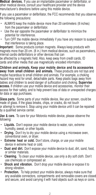 2   Medical  devices. If you use an implantable pacemaker or defibrillator, or other medical device, consult your healthcare provider and the device manufacturer’s directions before using this mobile device. If you use a pacemaker or defibrillator, the FCC recommends that you observe the following precautions: •  ALWAYS keep the mobile device more than 20 centimeters (8 inches) from the pacemaker or defibrillator. •  Use the ear opposite the pacemaker or defibrillator to minimize the potential for interference. •  Turn OFF the mobile device immediately if you have any reason to suspect that interference is taking place. Important:  Some products contain magnets. Always keep products with magnets more than 20 cm. (8 in.) from medical devices, such as pacemakers, internal cardio defibrillators or other devices that can be affected by a magnetic field. Also, keep away from credit cards, ID cards and other media that use magnetically encoded information. Children and animals. Keep your mobile  device and its accessories away  from  small children and animals. These products are not toys and maybe hazardous to small children and animals. For example, a choking hazard may exist for small, detachable parts. Keep plastic bags away from babies and children to avoid danger of suffocation and choking. Supervise access. If children use your mobile device and accessories, monitor their access for their safety, and to help prevent loss of data or unexpected charges for data or app purchases. Glass parts. Some parts of your mobile device, like your screen, could be made of glass. If the glass breaks, chips, or cracks, do not touch or attempt to remove it. Stop using your mobile device until it can be repaired by a qualified service center. Use &amp; care. To care for your Motorola mobile device, please observe the following: • Liquids. Don’t expose your mobile device to water, rain, extreme humidity, sweat, or other liquids. • Drying. Don’t try to dry your mobile device using a microwave oven, conventional oven, or dryer. • Extreme  heat or cold. Don’t store, charge, or use your mobile device in extreme heat or cold. • Dust and dirt. Don’t expose your mobile device to dust, dirt, sand, food, or similar materials. • Cleaning. To clean your mobile device, use only a dry soft cloth. Don’t use chemicals or compressed air. • Shock and vibration.  Don’t drop your mobile device or expose it to strong vibration. • Protection.  To help protect your mobile device, always make sure that any available connectors, compartments  and removable covers are closed and secure, and avoid carrying it with hard objects such as keys or coins. 