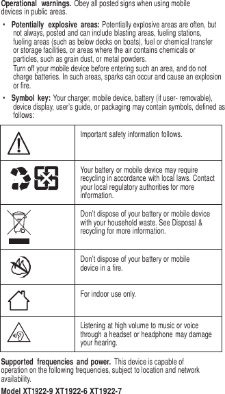 3   Operational  warnings. Obey all posted signs when using mobile devices in public areas. • Potentially  explosive  areas: Potentially explosive areas are often, but not always, posted and can include blasting areas, fueling stations, fueling areas (such as below decks on boats), fuel or chemical transfer or storage facilities, or areas where the air contains chemicals or particles, such as grain dust, or metal powders. Turn off your mobile device before entering such an area, and do not charge batteries. In such areas, sparks can occur and cause an explosion or fire. • Symbol  key: Your charger, mobile device, battery (if user- removable), device display, user’s guide, or packaging may contain symbols, defined as follows:   Important safety information follows.  Your battery or mobile device may require recycling in accordance with local laws. Contact your local regulatory authorities for more information.  Don’t dispose of your battery or mobile device with your household waste. See Disposal &amp; recycling for more information.  Don’t dispose of your battery or mobile device in a fire.  For indoor use only.  Listening at high volume to music or voice through a headset or headphone may damage your hearing. Supported  frequencies  and power. This device is capable of operation on the following frequencies, subject to location and network availability. Model XT1922-9 XT1922-6 XT1922-7 