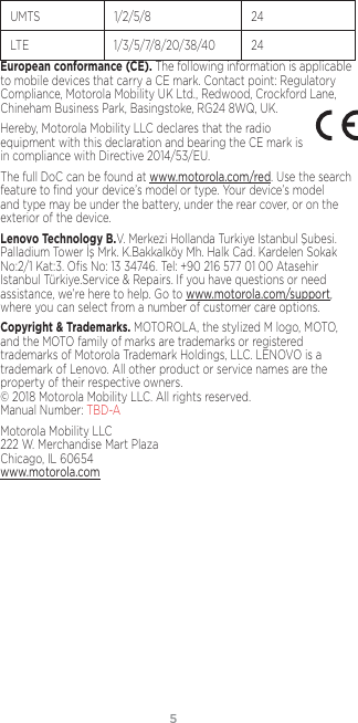 5UMTS 1/2/5/8 24LTE 1/3/5/7/8/20/38/40 24European conformance (CE). The following information is applicable to mobile devices that carry a CE mark. Contact point: Regulatory Compliance, Motorola Mobility UK Ltd., Redwood, Crockford Lane, Chineham Business Park, Basingstoke, RG24 8WQ, UK.Hereby, Motorola Mobility LLC declares that the radio equipment with this declaration and bearing the CE mark is in compliance with Directive 2014/53/EU. The full DoC can be found at www.motorola.com/red. Use the search feature to ﬁnd your device’s model or type. Your device’s model and type may be under the battery, under the rear cover, or on the exterior of the device. Lenovo Technology B.V. Merkezi Hollanda Turkiye Istanbul Şubesi. Palladium Tower İş Mrk. K.Bakkalköy Mh. Halk Cad. Kardelen Sokak No:2/1 Kat:3. Oﬁs No: 13 34746. Tel: +90 216 577 01 00 Atasehir Istanbul Türkiye.Service &amp; Repairs. If you have questions or need assistance, we’re here to help. Go to www.motorola.com/support, where you can select from a number of customer care options. Copyright &amp; Trademarks. MOTOROLA, the stylized M logo, MOTO, and the MOTO family of marks are trademarks or registered trademarks of Motorola Trademark Holdings, LLC. LENOVO is a trademark of Lenovo. All other product or service names are the property of their respective owners.  © 2018 Motorola Mobility LLC. All rights reserved.  Manual Number: TBD-AMotorola Mobility LLC 222 W. Merchandise Mart Plaza Chicago, IL 60654 www.motorola.com