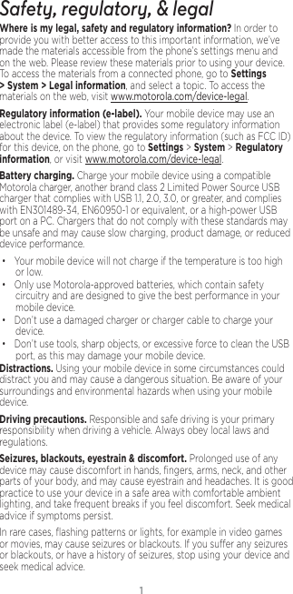 1Safety, regulatory, &amp; legalWhere is my legal, safety and regulatory information?.In order to provide you with better access to this important information, we’ve made the materials accessible from the phone’s settings menu and on the web. Please review these materials prior to using your device. To access the materials from a connected phone, go to Settings &gt; System &gt; Legal information, and select a topic. To access the materials on the web, visit www.motorola.com/device-legal.Regulatory information (e-label). Your mobile device may use an electronic label (e-label) that provides some regulatory information about the device. To view the regulatory information (such as FCC ID) for this device, on the phone, go to Settings &gt; System &gt; Regulatory information, or visit www.motorola.com/device-legal.Battery charging. Charge your mobile device using a compatible Motorola charger, another brand class 2 Limited Power Source USB charger that complies with USB 1.1, 2.0, 3.0, or greater, and complies with EN301489-34, EN60950-1 or equivalent, or a high-power USB port on a PC. Chargers that do not comply with these standards may be unsafe and may cause slow charging, product damage, or reduced device performance.• Your mobile device will not charge if the temperature is too high or low.• Only use Motorola-approved batteries, which contain safety circuitry and are designed to give the best performance in your mobile device.• Don’t use a damaged charger or charger cable to charge your device. • Don’t use tools, sharp objects, or excessive force to clean the USB port, as this may damage your mobile device.Distractions. Using your mobile device in some circumstances could distract you and may cause a dangerous situation. Be aware of your surroundings and environmental hazards when using your mobile device.Driving precautions. Responsible and safe driving is your primary responsibility when driving a vehicle. Always obey local laws and regulations.Seizures, blackouts, eyestrain &amp; discomfort. Prolonged use of any device may cause discomfort in hands, ﬁngers, arms, neck, and other parts of your body, and may cause eyestrain and headaches. It is good practice to use your device in a safe area with comfortable ambient lighting, and take frequent breaks if you feel discomfort. Seek medical advice if symptoms persist.In rare cases, ﬂashing patterns or lights, for example in video games or movies, may cause seizures or blackouts. If you suer any seizures or blackouts, or have a history of seizures, stop using your device and seek medical advice.