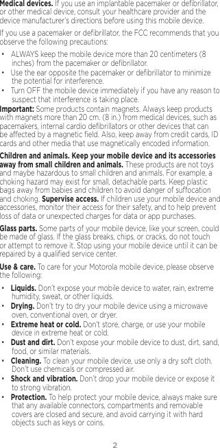 2Medical devices. If you use an implantable pacemaker or deﬁbrillator, or other medical device, consult your healthcare provider and the device manufacturer’s directions before using this mobile device.If you use a pacemaker or deﬁbrillator, the FCC recommends that you observe the following precautions:• ALWAYS keep the mobile device more than 20 centimeters (8 inches) from the pacemaker or deﬁbrillator.• Use the ear opposite the pacemaker or deﬁbrillator to minimize the potential for interference.• Turn OFF the mobile device immediately if you have any reason to suspect that interference is taking place.Important: Some products contain magnets. Always keep products with magnets more than 20 cm. (8 in.) from medical devices, such as pacemakers, internal cardio deﬁbrillators or other devices that can be aected by a magnetic ﬁeld. Also, keep away from credit cards, ID cards and other media that use magnetically encoded information.Children and animals. Keep your mobile device and its accessories away from small children and animals. These products are not toys and maybe hazardous to small children and animals. For example, a choking hazard may exist for small, detachable parts. Keep plastic bags away from babies and children to avoid danger of suocation and choking. Supervise access. If children use your mobile device and accessories, monitor their access for their safety, and to help prevent loss of data or unexpected charges for data or app purchases.Glass parts. Some parts of your mobile device, like your screen, could be made of glass. If the glass breaks, chips, or cracks, do not touch or attempt to remove it. Stop using your mobile device until it can be repaired by a qualiﬁed service center.Use &amp; care. To care for your Motorola mobile device, please observe the following:• Liquids. Don’t expose your mobile device to water, rain, extreme humidity, sweat, or other liquids.• Drying. Don’t try to dry your mobile device using a microwave oven, conventional oven, or dryer.• Extreme heat or cold. Don’t store, charge, or use your mobile device in extreme heat or cold. • Dust and dirt. Don’t expose your mobile device to dust, dirt, sand, food, or similar materials.• Cleaning. To clean your mobile device, use only a dry soft cloth.  Don’t use chemicals or compressed air.• Shock and vibration. Don’t drop your mobile device or expose it to strong vibration.• Protection. To help protect your mobile device, always make sure that any available connectors, compartments and removable covers are closed and secure, and avoid carrying it with hard objects such as keys or coins.