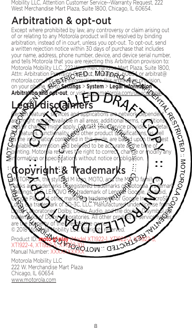 8Mobility LLC, Attention Customer Service--Warranty Request, 222 West Merchandise Mart Plaza, Suite 1800, Chicago, IL 60654.Arbitration &amp; opt-outExcept where prohibited by law, any controversy or claim arising out of or relating to any Motorola product will be resolved by binding arbitration, instead of in court, unless you opt-out. To opt-out, send a written rejection notice within 30 days of purchase that includes your name, address, phone number, device, and device serial number, and tells Motorola that you are rejecting this Arbitration provision to: Motorola Mobility LLC, 222 West Merchandise Mart Plaza, Suite 1800, Attn: Arbitration Provision Opt-Out, Chicago, IL 60654 or arbitrat@motorola.com. For more information on this arbitration provision, on your phone, go to Settings &gt; System &gt; Legal information &gt; Arbitration and opt-out, or visit www.motorola.com/device-legal. Legal disclaimersCertain features, services and applications are network dependent and might not be available in all areas; additional terms, conditions and/or charges might apply. Contact your service provider for details. All features, functionality, and other product speciﬁcations, as well as the information contained in this guide, are based upon the latest available information and believed to be accurate at the time of printing. Motorola reserves the right to correct, change or modify any information or speciﬁcations without notice or obligation.Copyright &amp; TrademarksMOTOROLA, the stylized M logo, MOTO, and the MOTO family of marks are trademarks or registered trademarks of Motorola Trademark Holdings, LLC. LENOVO is a trademark of Lenovo. Google, Android, Google Play and other marks are trademarks of Google Inc. microSD Logo is a trademark of SD-3C, LLC. Manufactured under license from Dolby Laboratories. Dolby, Dolby Audio, and the double-D symbol are trademarks of Dolby Laboratories. All other product or service names are the property of their respective owners.  © 2018 Motorola Mobility LLC. All rights reserved. Product ID: moto g6 play (Model XT1922-1, XT1922-2, XT1922-3, XT1922-4, XT1922-5, XT1922-10) Manual Number: XXXXXXXXXXMotorola Mobility LLC 222 W. Merchandise Mart Plaza Chicago, IL 60654 www.motorola.com