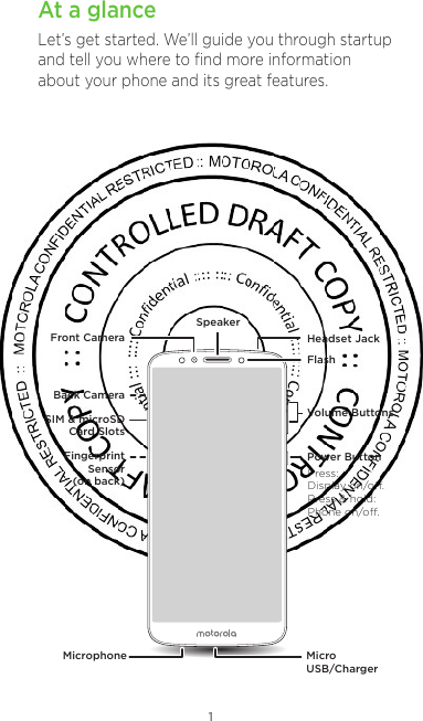 1At a glanceLet’s get started. We’ll guide you through startup and tell you where to ﬁnd more information about your phone and its great features.Volume ButtonsFlashHeadset JackFront CameraSpeakerMicrophone Micro USB/ChargerPower ButtonBack CameraSIM &amp; microSDCard SlotsFingerprint Sensor (on back) Press:Display on/o.Press &amp; hold: Phone on/o.