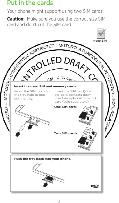 2Put in the cardsYour phone might support using two SIM cards.Caution:  Make sure you use the correct size SIM card and don’t cut the SIM card.  Nano SIMPush the tray back into your phone.SIM 1SIM 2Insert the nano SIM and memory cards. Insert the SIM card(s) with the gold contacts down. Insert an optional microSD card (sold separately).Insert the SIM tool into the tray hole to pop out the tray.One SIM card:Two SIM cards:SIM