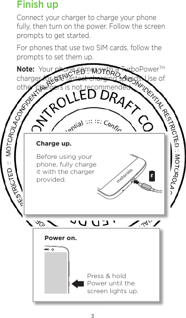 3Finish upConnect your charger to charge your phone fully, then turn on the power. Follow the screen prompts to get started.For phones that use two SIM cards, follow the prompts to set them up.Note:  Your phone comes with a TurboPowerTM charger for the fastest charging speeds. Use of other chargers is not recommended.Power on.Press &amp; hold Power until the screen lights up.Before using your phone, fully chargeit with the charger provided.Charge up.For non-removable battery and non-removable cover devices, click the “eye” icon on the Conditional Text dialog next to “Removable Back Cover Only” and “Removable Battery”.