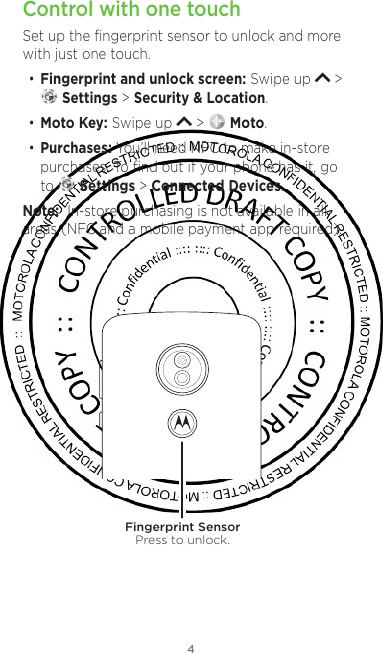 4Control with one touchSet up the ﬁngerprint sensor to unlock and more with just one touch. • Fingerprint and unlock screen: Swipe up   &gt;  Settings &gt; Security &amp; Location.• Moto Key: Swipe up   &gt;   Moto.• Purchases: You’ll need NFC to make in-store purchases. To ﬁnd out if your phone has it, go to   Settings &gt; Connected Devices. Note:  In-store purchasing is not available in all areas (NFC and a mobile payment app required). Fingerprint SensorPress to unlock.