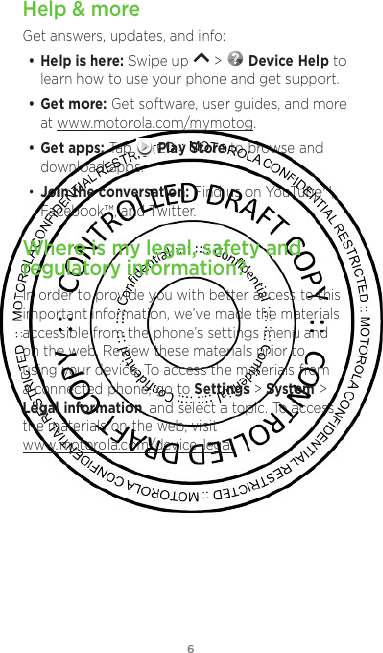 6Help &amp; moreGet answers, updates, and info:• Help is here: Swipe up   &gt;   Device Help to learn how to use your phone and get support.• Get more: Get software, user guides, and more at www.motorola.com/mymotog.• Get apps: Tap   Play Store to browse and download apps.• Join the conversation: Find us on YouTube™, Facebook™, and Twitter. Where is my legal, safety and regulatory information?In order to provide you with better access to this important information, we’ve made the materials accessible from the phone’s settings menu and on the web. Review these materials prior to using your device. To access the materials from a connected phone, go to Settings &gt; System &gt; Legal information, and select a topic. To access the materials on the web, visit www.motorola.com/device-legal.
