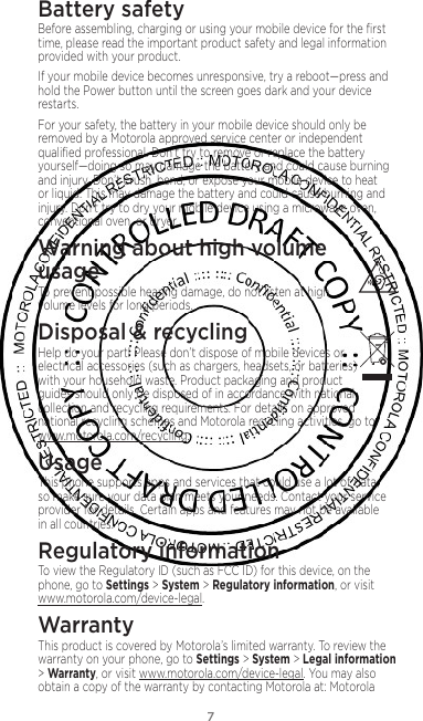 7Battery safetyBefore assembling, charging or using your mobile device for the ﬁrst time, please read the important product safety and legal information provided with your product.If your mobile device becomes unresponsive, try a reboot—press and hold the Power button until the screen goes dark and your device restarts.For your safety, the battery in your mobile device should only be removed by a Motorola approved service center or independent qualiﬁed professional. Don’t try to remove or replace the battery yourself—doing so may damage the battery and could cause burning and injury. Don’t crush, bend, or expose your mobile device to heat or liquid. This may damage the battery and could cause burning and injury. Don’t try to dry your mobile device using a microwave oven, conventional oven, or dryer.Warning about high volume  usageTo prevent possible hearing damage, do not listen at high volume levels for long periods.Disposal &amp; recyclingHelp do your part! Please don’t dispose of mobile devices or electrical accessories (such as chargers, headsets, or batteries) with your household waste. Product packaging and product guides should only be disposed of in accordance with national collection and recycling requirements. For details on approved national recycling schemes and Motorola recycling activities, go to: www.motorola.com/recycling.UsageThis phone supports apps and services that could use a lot of data, so make sure your data plan meets your needs. Contact your service provider for details. Certain apps and features may not be available in all countries.Regulatory informationTo view the Regulatory ID (such as FCC ID) for this device, on the phone, go to Settings &gt; System &gt; Regulatory information, or visit www.motorola.com/device-legal.WarrantyThis product is covered by Motorola’s limited warranty. To review the warranty on your phone, go to Settings &gt; System &gt; Legal information &gt; Warranty, or visit www.motorola.com/device-legal. You may also obtain a copy of the warranty by contacting Motorola at: Motorola 