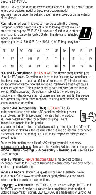 5  Directive 2014/53/EU. The full DoC can be found at www.motorola.com/red. Use the search feature to find your device’s model or type. Your device’s model and type may be under the battery, under the rear cover, or on the exterior of the device. Restrictions  of use. This product may be used in the following  European member states subject to the following restrictions. For products that support Wi-Fi 802.11a/ac (as defined in your product information):  Outside the United States, this device is restricted to indoor use when operating in the 5.15 to 5.35 GHz (802.11a) Wi-Fi frequency band  AT BE BG CH CY CZ DE DK EE EL ES FI FR HR HU IE IS IT LI LT LU LV MT NL NO PL PT RO SE SI SK TR UK FCC and IC compliance.  [en-US, fr-CA] This device complies with part 15 of the FCC rules. Operation is subject to the following two conditions: (1) this device may not cause harmful interference, and (2) this device must accept any interference received, including interference that might cause undesired operation. This device complies with Industry Canada license-exempt RSS standard(s). Operation is subject to the following two conditions: (1) this device may not cause interference, and (2) this device must accept any interference received, including interference that might cause undesired operation. Hearing Aid Compatibility (HAC). [US Only] The US performance rating system for HAC compliant wireless phones is as follows: the “M” (microphone) indicates that the product has been tested and rated for acoustic coupling. The “T” (telecoil) represents that the product has been tested and rated for inductive coupling. The higher the “M” or “T” rating (such as “M3/T4”), the less likely the hearing aid user will experience interference when the hearing aid is set to the respective microphone or telecoil mode. For more information and a list of HAC ratings by model, visit  www. motorola.com/hacphones.  To enable the ‘Hearing Aid’ feature on your phone: Phone &gt; Menu &gt; Settings  &gt; Accessibility  &gt; Hearing  aids (see the User Guide for more). Prop 65  Warning.  [es-US (Tracfone ONLY)]This product contains chemicals known to the State of California to cause cancer and birth defects or other reproductive harm. Service  &amp; Repairs. If you have questions or need assistance, we’re here to help. Go to www.motorola.com/support, where you can select from a number of customer care options. Copyright  &amp; Trademarks.  MOTOROLA, the stylized M logo, MOTO, and the MOTO family of marks are trademarks or registered trademarks of Motorola Trademark Holdings, LLC. LENOVO is a trademark of Lenovo. All 