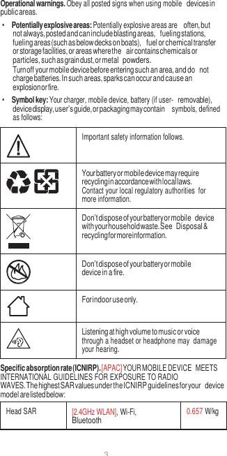 3  Operational warnings. Obey all posted signs when using mobile devices in public areas. • Potentially explosive areas: Potentially explosive areas are often, but not always, posted and can include blasting areas, fueling stations, fueling areas (such as below decks on boats), fuel or chemical transfer or storage facilities, or areas where the air contains chemicals or particles, such as grain dust, or metal powders. Turn off your mobile device before entering such an area, and do not charge batteries. In such areas, sparks can occur and cause an explosion or fire. • Symbol key: Your charger, mobile device, battery (if user- removable), device display, user’s guide, or packaging may contain  symbols, defined as follows:   Important safety information follows.  Your battery or mobile device may require recycling in accordance with local laws. Contact your local regulatory authorities  for more information.  Don’t dispose of your battery or mobile device with your household waste. See Disposal &amp; recycling for more information.  Don’t dispose of your battery or mobile device in a fire.  For indoor use only.  Listening at high volume to music or voice through a headset or headphone may  damage your hearing. Specific absorption rate (ICNIRP). [APAC] YOUR MOBILE DEVICE  MEETS INTERNATIONAL GUIDELINES FOR EXPOSURE TO RADIO WAVES. The highest SAR values under the ICNIRP guidelines for your device model are listed below:  Head SAR [2.4GHz WLAN], Wi-Fi, Bluetooth 0.657 W/kg 