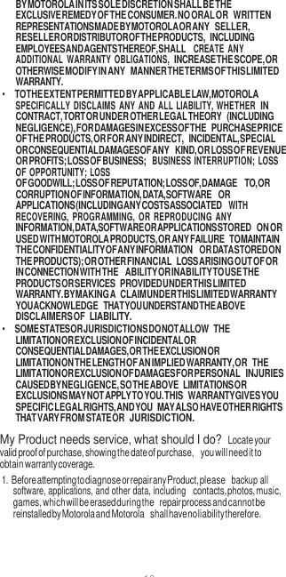 10  BY MOTOROLA IN ITS SOLE DISCRETION SHALL BE THE EXCLUSIVE REMEDY OF THE CONSUMER. NO ORAL OR WRITTEN REPRESENTATIONS MADE BY MOTOROLA OR ANY SELLER, RESELLER OR DISTRIBUTOR OF THE PRODUCTS, INCLUDING EMPLOYEES AND AGENTS THEREOF, SHALL CREATE  ANY ADDITIONAL  WARRANTY  OBLIGATIONS, INCREASE THE SCOPE, OR OTHERWISE MODIFY IN ANY MANNER THE TERMS OF THIS LIMITED WARRANTY. • TO THE EXTENT PERMITTED BY APPLICABLE LAW, MOTOROLA SPECIFICALLY DISCLAIMS ANY AND  ALL LIABILITY, WHETHER IN CONTRACT, TORT OR UNDER OTHER LEGAL THEORY (INCLUDING NEGLIGENCE), FOR DAMAGES IN EXCESS OF THE PURCHASE PRICE OF THE PRODUCTS, OR FOR ANY INDIRECT, INCIDENTAL, SPECIAL OR CONSEQUENTIAL DAMAGES OF ANY KIND, OR LOSS OF REVENUE OR PROFITS; LOSS OF BUSINESS;  BUSINESS  INTERRUPTION;  LOSS OF OPPORTUNITY;  LOSS OF GOODWILL; LOSS OF REPUTATION; LOSS OF, DAMAGE  TO, OR CORRUPTION OF INFORMATION, DATA, SOFTWARE OR APPLICATIONS (INCLUDING ANY COSTS ASSOCIATED WITH RECOVERING,  PROGRAMMING,  OR  REPRODUCING  ANY INFORMATION, DATA, SOFTWARE OR APPLICATIONS STORED ON OR USED WITH MOTOROLA PRODUCTS, OR ANY FAILURE TO MAINTAIN THE CONFIDENTIALITY OF ANY INFORMATION OR DATA STORED ON THE PRODUCTS); OR OTHER FINANCIAL LOSS ARISING OUT OF OR IN CONNECTION WITH THE  ABILITY OR INABILITY TO USE THE PRODUCTS OR SERVICES PROVIDED UNDER THIS LIMITED WARRANTY. BY MAKING A CLAIM UNDER THIS LIMITED WARRANTY YOU ACKNOWLEDGE THAT YOU UNDERSTAND THE ABOVE DISCLAIMERS OF LIABILITY. • SOME STATES OR JURISDICTIONS DO NOT ALLOW THE LIMITATION OR EXCLUSION OF INCIDENTAL OR CONSEQUENTIAL DAMAGES, OR THE EXCLUSION OR LIMITATION ON THE LENGTH OF AN IMPLIED WARRANTY, OR THE LIMITATION OR EXCLUSION OF DAMAGES FOR PERSONAL INJURIES CAUSED BY NEGLIGENCE, SO THE ABOVE LIMITATIONS OR EXCLUSIONS MAY NOT APPLY TO YOU. THIS WARRANTY GIVES YOU SPECIFIC LEGAL RIGHTS, AND YOU MAY ALSO HAVE OTHER RIGHTS THAT VARY FROM STATE OR JURISDICTION. My Product needs service, what should I do? Locate your valid proof of purchase, showing the date of purchase, you will need it to obtain warranty coverage. 1. Before attempting to diagnose or repair any Product, please  backup all software, applications, and other data, including contacts, photos, music, games, which will be erased during the repair process and cannot be reinstalled by Motorola and Motorola shall have no liability therefore. 