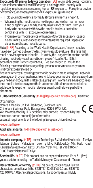 5  Exposure to RF energy &amp; device operation. [EU] Your mobile device contains a transmitter and receiver of RF energy. It is designed to  comply with regulatory requirements concerning human RF exposure. For optimal device performance, and to stay within the RF exposure guidelines: • Hold your mobile device normally at your ear when talking on it. • When using the mobile device next to your body (other than in your hand or against your head), maintain a distance of 5 mm from your body to be consistent with how the mobile device is  tested for compliance with RF exposure requirements. • If you use your mobile device with a non-Motorola accessory case or holder, make sure the accessory maintains the required separation distance and has no metallic parts. Note: [fr-FR] According to the World Health Organization, “many studies have been carried out over the last twenty years to evaluate the risks that mobile devices present to health. Up to now, the negative impact on health of using mobile devices has not been proven” (Leaflet No. 193). In accordance with French regulations,   we are obliged to include the following recommendations regarding precautionary measures: you can limit your exposure to radio- frequency energy a) by using your mobile device in areas with good network coverage, or b) by using a hands-free kit to keep your mobile device away from your head and body. In this latter case, pregnant women are advised to keep their mobile device away from their abdomen. It is also recommended that adolescents keep their mobile devices away from the lower part of their abdomen. EU Declaration of Conformity. [tr-TR] [Replace with actual report]  Certifying Organization: Motorola Mobility UK Ltd., Redwood, Crockford Lane, Chineham Business Park, Basingstoke, RG24 8WQ, UK. We, Motorola Mobility LLC, declare under our sole responsibility that the above named product(s) conform to the essential requirements of the following European Union directives: &lt;report text here&gt; Applied standards. [tr-TR] [Replace with actual report] &lt;report text here&gt; Importer company. [tr-TR] Lenovo Technology B.V. Merkezi Hollanda Turkiye Istanbul  Şubesi.  Palladium  Tower  İş  Mrk.  K.Bakkalköy  Mh.  Halk Cad. Kardelen Sokak No:2/1 Kat:3. Ofis No: 13 34746. Tel: +90 216 577 01 00 Atasehir Istanbul Türkiye. Service life. [tr-TR] This product has an expected service life of 5 (five) years as determined by the Turkish Ministry of Customs and Trade. Declaration of Conformity. [tr-TR] This device, containing all Turkish characters, complies with the ETSI TS 123.038 V8.0.0 and ETSI TS 123.040 V8.1.0 technical specifications. It also complies with EEE 