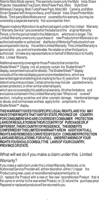 7  Note for Moto Mods owners: This warranty covers only the Moto Insta-Share Projector, Hasselblad True Zoom, Moto Power Pack, Moto Style Shell Wilreless Charging, Moto TurboPower Pack, Moto 360 Camera, and Moto Smart Speaker with Amazon Alexa, and Polaroid Insta-Share Printer Moto Mods. Third-party Moto Mods are not covered by this warranty, but may be covered by a separate warranty  that accompanies them. Repairs made by Motorola or its authorized agent under this Limited Warranty (“Warranty Service”) are covered for the balance of the original Warranty Period, or for the period noted in the Addendum, whichever is longer. This Limited Warranty covers only a purchase of new Products from Motorola or an authorized reseller or authorized distributor of Motorola Products which are accompanied in-box by this written Limited Warranty. This Limited Warranty is personal to you and not transferable. No retailer or other third party is authorized to make any representations on behalf of Motorola or to modify this  Limited Warranty. Additional warranty coverage for those Products that contain the ShatterShield™ Display (not all products contain the ShatterShield™ display, see printed manual for details). The ShatterShield™ display consists of the internal display panel and embedded lens, which are warranted against shattering and cracking for four (4) years from the original date of consumer purchase. Certain phones may include a protective lens, screen protectors, or other similar external layers, which are not covered by this additional warranty. All other limitations and exclusions contained in this Limited Warranty (see “What is not covered” section), including scratches and other cosmetic damage, intentional damage or abuse, and normal wear and tear, apply to the  components of the ShatterShield™ display. THIS WARRANTY GIVES YOU SPECIFIC LEGAL RIGHTS, AND YOU MAY HAVE OTHER RIGHTS THAT VARY BY STATE, PROVINCE OR COUNTRY. FOR CONSUMERS WHO ARE COVERED BY CONSUMER PROTECTION LAWS OR REGULATIONS IN THEIR COUNTRY OF PURCHASE OR, IF DIFFERENT, THEIR COUNTRY OF RESIDENCE, THE BENEFITS CONFERRED BY THIS LIMITED WARRANTY ARE IN ADDITION TO ALL RIGHTS AND REMEDIES CONVEYED BY SUCH CONSUMER PROTECTION LAWS AND REGULATIONS. FOR A FULL UNDERSTANDING OF YOUR RIGHTS YOU SHOULD CONSULT THE LAWS OF YOUR COUNTRY, PROVINCE OR STATE.  What will we do if you make a claim under this  Limited Warranty? If you make a valid claim under this Limited Warranty, Motorola, or its Authorized Service Provider will, at their discretion, either (1) repair the Product using new, used, or reconditioned replacement parts; or (2) replace the Product with a new or ‘like new’ reconditioned Product that is the same or similar to the warranted Product; or (3) refund the purchase price. Repaired or replaced products will be returned to you 