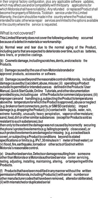 8  in their original factory configuration, plus any applicable software updates, which may affect use and/or compatibility with third party applications (for which Motorola shall have no liability). Any refunded or replaced Product shall become the property of Motorola. To obtain service under this Limited Warranty, the claim should be made in the country where the Product was intended for sale; otherwise repair services are limited to the options available in the country where the  service is requested.  What is not covered? This Limited Warranty does not cover the following unless they occurred because of a defect in materials or workmanship: (a) Normal  wear  and  tear  due to  the  normal  aging  of  the  Product, including parts that are expected to deteriorate over time, such as batteries, lens liners, or protective coatings. (b) Cosmetic damage, including scratches, dents, and cracks to the Products. (c) Damage caused by the use of non-Motorola branded or approved products, accessories or software. (d) Damage caused beyond the reasonable control of Motorola, including damage caused by (i) accident, abuse, misuse; (ii) operating a Product outside its permitted or intended uses as defined in the Products’ User Manual, Quick Start Guide, Online Tutorials, and other documentation provided to you, including use of the Products for commercial purposes; (iii) improper care and handling (e.g. subjecting the Product to temperatures above the temperature for which the Product is approved), abuse or neglect (e.g. broken or bent connectors, ports, or SIM/SD card slots);  impact damage (e.g. dropping the Product); (iv) contact with liquids, water, rain, extreme humidity, unusually heavy perspiration, vapor or other moisture; sand, food, dirt or other similar substances (except for Products sold as resistant to such substances), but then only to the extent the damage was not caused by incorrectly securing the phone’s protective elements (e.g. failing to properly close a seal), or such protective elements are damaged or missing (e.g. a cracked back cover), or subjecting a Product to conditions beyond its stated specifications or limits (e.g. IPx7, 30 minutes in 1 meter of fresh water); or (v) flood, fire, earthquake, tornado or other acts of God not within Motorola’s reasonable control. (e) Unauthorized service. Defects or damage resulting from someone other than Motorola or a Motorola authorized service center servicing, testing, adjusting, installing, maintaining, altering, or tampering with the Products. (f) Products that have been modified in any manner without the written permission of Motorola, including Products (i) with serial numbers or other manufacturer codes that have been removed, altered or obliterated; (ii) with mismatched or duplicated serial 