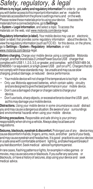 1  Safety, regulatory, &amp; legal Where is my legal, safety and regulatory information? In order to provide you with better access to this important information, we’ve made the materials accessible from the phone’s settings menu and on the web. Please review these materials prior to using your device. To access the materials from a connected phone, go to Settings &gt; System &gt; Legal information, and select a topic. To access the materials on the web, visit www.motorola.com/device-legal. Regulatory information (e-label). Your mobile device may use an  electronic label (e-label) that provides some regulatory information about the device. To view the regulatory information (such as FCC ID)  for this device, on the phone, go to Settings &gt; System &gt; Regulatory information, or visit www.motorola.com/device-legal. Battery charging. Charge your mobile device using a compatible Motorola charger, another brand class 2 Limited Power Source USB charger that complies with USB 1.1, 2.0, 3.0, or greater, and complies with EN301489-34, EN60950-1 or equivalent, or a high-power USB port on a PC. Chargers that do not comply with these standards may be unsafe and may cause slow charging, product damage, or reduced  device performance. • Your mobile device will not charge if the temperature is too high or low. •  Only use Motorola-approved batteries, which contain safety circuitry and are designed to give the best performance in your  mobile device. • Don’t use a damaged charger or charger cable to charge your device. • Don’t use tools, sharp objects, or excessive force to clean the USB port, as this may damage your mobile device. Distractions. Using your mobile device in some circumstances could distract you and may cause a dangerous situation. Be aware of your  surroundings and environmental hazards when using your mobile device. Driving precautions. Responsible and safe driving is your primary responsibility when driving a vehicle. Always obey local laws and regulations. Seizures, blackouts, eyestrain &amp; discomfort. Prolonged use of any device may cause discomfort in hands, fingers, arms, neck, and other parts of your body, and may cause eyestrain and headaches. It is good practice to use your device in a safe area with comfortable ambient lighting, and take frequent breaks if you feel discomfort. Seek medical advice if symptoms persist. In rare cases, flashing patterns or lights, for example in video games or movies, may cause seizures or blackouts. If you suffer any seizures or blackouts, or have a history of seizures, stop using your device and  seek medical advice. 