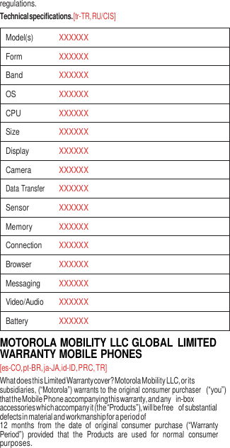 6  regulations. Technical specifications. [tr-TR, RU/CIS]  Model(s) XXXXXX Form XXXXXX Band XXXXXX OS XXXXXX CPU XXXXXX Size XXXXXX Display XXXXXX Camera XXXXXX Data Transfer XXXXXX Sensor XXXXXX Memory XXXXXX Connection XXXXXX Browser XXXXXX Messaging XXXXXX Video/Audio XXXXXX Battery XXXXXX MOTOROLA MOBILITY LLC GLOBAL  LIMITED WARRANTY MOBILE PHONES [es-CO, pt-BR, ja-JA, id-ID, PRC, TR] What does this Limited Warranty cover? Motorola Mobility LLC, or its subsidiaries, (“Motorola”) warrants to the original consumer purchaser (“you”) that the Mobile Phone accompanying this warranty, and any in-box accessories which accompany it (the “Products”), will be free of substantial defects in material and workmanship for a period of 12  months  from  the  date  of  original  consumer  purchase  (“Warranty Period”)  provided  that  the  Products  are  used  for  normal  consumer purposes. 