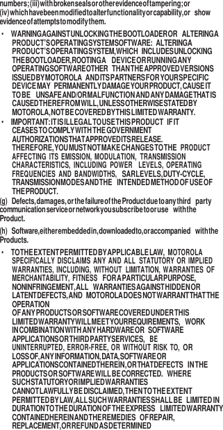 9  numbers; (iii) with broken seals or other evidence of tampering; or (iv) which have been modified to alter functionality or capability, or show evidence of attempts to modify them. • WARNING AGAINST UNLOCKING THE BOOTLOADER OR ALTERING A PRODUCT’S OPERATING SYSTEM SOFTWARE: ALTERING A PRODUCT’S OPERATING SYSTEM, WHICH INCLUDES UNLOCKING THE BOOTLOADER, ROOTING A DEVICE OR RUNNING ANY OPERATING SOFTWARE OTHER THAN THE APPROVED VERSIONS ISSUED BY MOTOROLA AND ITS PARTNERS FOR YOUR SPECIFIC DEVICE MAY PERMANENTLY DAMAGE YOUR PRODUCT, CAUSE IT TO BE UNSAFE AND/OR MALFUNCTION AND ANY DAMAGE THAT IS CAUSED THEREFROM WILL, UNLESS OTHERWISE STATED BY MOTOROLA, NOT BE COVERED BY THIS LIMITED WARRANTY. • IMPORTANT: IT IS ILLEGAL TO USE THIS PRODUCT IF IT CEASES TO COMPLY WITH THE GOVERNMENT AUTHORIZATIONS THAT APPROVED ITS RELEASE. THEREFORE, YOU MUST NOT MAKE CHANGES TO THE PRODUCT AFFECTING  ITS  EMISSION,  MODULATION, TRANSMISSION CHARACTERISTICS,  INCLUDING  POWER LEVELS,  OPERATING FREQUENCIES  AND  BANDWIDTHS,  SAR LEVELS, DUTY-CYCLE, TRANSMISSION MODES AND THE INTENDED METHOD OF USE OF THE PRODUCT. (g) Defects, damages, or the failure of the Product due to any third party communication service or network you subscribe to or use with the Product. (h) Software, either embedded in, downloaded to, or accompanied with the Products. • TO THE EXTENT PERMITTED BY APPLICABLE LAW,  MOTOROLA SPECIFICALLY DISCLAIMS ANY AND ALL STATUTORY OR  IMPLIED WARRANTIES, INCLUDING,  WITHOUT LIMITATION,  WARRANTIES  OF MERCHANTABILITY,  FITNESS FOR A PARTICULAR PURPOSE, NONINFRINGEMENT, ALL WARRANTIES AGAINST HIDDEN OR LATENT DEFECTS, AND MOTOROLA DOES NOT WARRANT THAT THE OPERATION OF ANY PRODUCTS OR SOFTWARE COVERED UNDER THIS LIMITED WARRANTY WILL MEET YOUR REQUIREMENTS, WORK IN COMBINATION WITH ANY HARDWARE OR SOFTWARE APPLICATIONS OR THIRD PARTY SERVICES, BE UNINTERRUPTED, ERROR-FREE, OR WITHOUT RISK  TO, OR LOSS OF, ANY INFORMATION, DATA, SOFTWARE OR APPLICATIONS CONTAINED THEREIN, OR THAT DEFECTS IN THE PRODUCTS OR SOFTWARE WILL BE CORRECTED. WHERE SUCH STATUTORY OR IMPLIED WARRANTIES CANNOT LAWFULLY BE DISCLAIMED, THEN TO THE EXTENT PERMITTED BY LAW, ALL SUCH WARRANTIES SHALL BE LIMITED IN DURATION TO THE DURATION OF THE EXPRESS LIMITED WARRANTY CONTAINED HEREIN AND THE REMEDIES OF REPAIR, REPLACEMENT, OR REFUND AS DETERMINED 