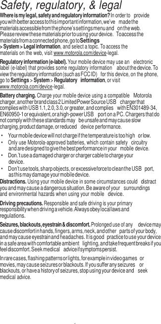 1   Safety, regulatory, &amp; legal Where is my legal, safety and regulatory information? In order to provide you with better access to this important information, we’ve made the materials accessible from the phone’s settings menu and on the web. Please review these materials prior to using your device. To access the materials from a connected phone, go to Settings &gt; System &gt; Legal information, and select a topic. To access the materials on the web, visit www.motorola.com/device-legal. Regulatory information (e-label). Your mobile device may use an  electronic label (e-label) that provides some regulatory information about the device. To view the regulatory information (such as FCC ID)  for this device, on the phone, go to Settings &gt; System &gt; Regulatory information, or visit www.motorola.com/device-legal. Battery charging. Charge your mobile device using a compatible Motorola charger, another brand class 2 Limited Power Source USB charger that complies with USB 1.1, 2.0, 3.0, or greater, and complies with EN301489-34, EN60950-1 or equivalent, or a high-power USB port on a PC. Chargers that do not comply with these standards may be unsafe and may cause slow charging, product damage, or reduced  device performance. • Your mobile device will not charge if the temperature is too high or low. •  Only use Motorola-approved batteries, which contain safety circuitry and are designed to give the best performance in your  mobile device. • Don.’t use a damaged charger or charger cable to charge your device. • Don’t use tools, sharp objects, or excessive force to clean the USB port, as this may damage your mobile device. Distractions. Using your mobile device in some circumstances could distract you and may cause a dangerous situation. Be aware of your  surroundings and environmental hazards when using your mobile device. Driving precautions. Responsible and safe driving is your primary responsibility when driving a vehicle. Always obey local laws and regulations. Seizures, blackouts, eyestrain &amp; discomfort. Prolonged use of any device may cause discomfort in hands, fingers, arms, neck, and other parts of your body, and may cause eyestrain and headaches. It is good practice to use your device in a safe area with comfortable ambient lighting, and take frequent breaks if you feel discomfort. Seek medical advice if symptoms persist. In rare cases, flashing patterns or lights, for example in video games or movies, may cause seizures or blackouts. If you suffer any seizures or blackouts, or have a history of seizures, stop using your device and  seek medical advice. 