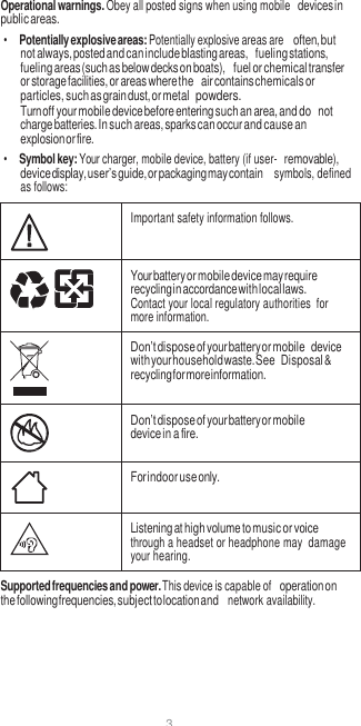 3  Operational warnings. Obey all posted signs when using mobile devices in public areas. • Potentially explosive areas: Potentially explosive areas are often, but not always, posted and can include blasting areas, fueling stations, fueling areas (such as below decks on boats), fuel or chemical transfer or storage facilities, or areas where the air contains chemicals or particles, such as grain dust, or metal powders. Turn off your mobile device before entering such an area, and do not charge batteries. In such areas, sparks can occur and cause an explosion or fire. • Symbol key: Your charger, mobile device, battery (if user- removable), device display, user’s guide, or packaging may contain  symbols, defined as follows:   Important safety information follows.  Your battery or mobile device may require recycling in accordance with local laws. Contact your local regulatory authorities  for more information.  Don’t dispose of your battery or mobile device with your household waste. See Disposal &amp; recycling for more information.  Don’t dispose of your battery or mobile device in a fire.  For indoor use only.  Listening at high volume to music or voice through a headset or headphone may  damage your hearing. Supported frequencies and power. This device is capable of operation on the following frequencies, subject to location and  network availability. 