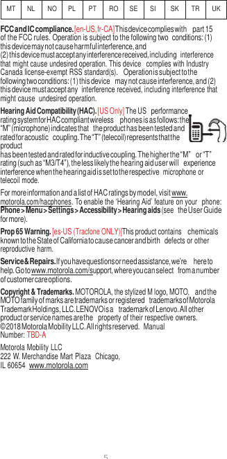 5    MT NL NO PL PT RO SE SI SK TR UK FCC and IC compliance. [en-US, fr-CA] This device complies with part 15 of the FCC rules. Operation is subject to the following two conditions: (1) this device may not cause harmful interference, and (2) this device must accept any interference received, including  interference that might cause undesired operation. This device  complies with Industry Canada license-exempt RSS standard(s). Operation is subject to the following two conditions: (1) this device may not cause interference, and (2) this device must accept any  interference received, including interference that might cause  undesired operation. Hearing Aid Compatibility (HAC). [US Only] The US performance rating system for HAC compliant wireless phones is as follows: the “M” (microphone) indicates that the product has been tested and rated for acoustic coupling. The “T” (telecoil) represents that the product has been tested and rated for inductive coupling. The higher the “M” or “T” rating (such as “M3/T4”), the less likely the hearing aid user will experience interference when the hearing aid is set to the respective  microphone or telecoil mode. For more information and a list of HAC ratings by model, visit www.  motorola.com/hacphones. To enable the ‘Hearing Aid’ feature on your  phone: Phone &gt; Menu &gt; Settings &gt; Accessibility &gt; Hearing aids (see the User Guide for more). Prop 65 Warning. [es-US (Tracfone ONLY)]This product contains chemicals known to the State of California to cause cancer and birth  defects or other reproductive harm. Service &amp; Repairs. If you have questions or need assistance, we’re here to help. Go to www.motorola.com/support, where you can select from a number of customer care options. Copyright &amp; Trademarks. MOTOROLA, the stylized M logo, MOTO, and the MOTO family of marks are trademarks or registered trademarks of Motorola Trademark Holdings, LLC. LENOVO is a trademark of Lenovo. All other product or service names are the  property of their respective owners. © 2018 Motorola Mobility LLC. All rights reserved.  Manual Number: TBD-A Motorola Mobility LLC 222 W. Merchandise Mart Plaza  Chicago, IL 60654  www.motorola.com 