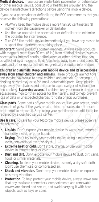 2Medical devices. If you use an implantable pacemaker or deﬁbrillator, or other medical device, consult your healthcare provider and the device manufacturer’s directions before using this mobile device.If you use a pacemaker or deﬁbrillator, the FCC recommends that you observe the following precautions:• ALWAYS keep the mobile device more than 20 centimeters (8 inches) from the pacemaker or deﬁbrillator.• Use the ear opposite the pacemaker or deﬁbrillator to minimize the potential for interference.• Turn OFF the mobile device immediately if you have any reason to suspect that interference is taking place.Important: Some products contain magnets. Always keep products with magnets more than 20 cm. (8 in.) from medical devices, such as pacemakers, internal cardio deﬁbrillators or other devices that can be aected by a magnetic ﬁeld. Also, keep away from credit cards, ID cards and other media that use magnetically encoded information.Children and animals. Keep your mobile device and its accessories away from small children and animals. These products are not toys and maybe hazardous to small children and animals. For example, a choking hazard may exist for small, detachable parts. Keep plastic bags away from babies and children to avoid danger of suocation and choking. Supervise access. If children use your mobile device and accessories, monitor their access for their safety, and to help prevent loss of data or unexpected charges for data or app purchases.Glass parts. Some parts of your mobile device, like your screen, could be made of glass. If the glass breaks, chips, or cracks, do not touch or attempt to remove it. Stop using your mobile device until it can be repaired by a qualiﬁed service center.Use &amp; care. To care for your Motorola mobile device, please observe the following:•Liquids. Don’t expose your mobile device to water, rain, extreme humidity, sweat, or other liquids.•Drying. Don’t try to dry your mobile device using a microwave oven, conventional oven, or dryer.•Extreme heat or cold. Don’t store, charge, or use your mobile device in extreme heat or cold. •Dust and dirt. Don’t expose your mobile device to dust, dirt, sand, food, or similar materials.•Cleaning. To clean your mobile device, use only a dry soft cloth.Don’t use chemicals or compressed air.•Shock and vibration. Don’t drop your mobile device or expose it to strong vibration.•Protection. To help protect your mobile device, always make sure that any available connectors, compartments and removable covers are closed and secure, and avoid carrying it with hard objects such as keys or coins.