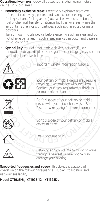 3Operational warnings. Obey all posted signs when using mobile devices in public areas. •Potentially explosive areas: Potentially explosive areas are often, but not always, posted and can include blasting areas, fueling stations, fueling areas (such as below decks on boats), fuel or chemical transfer or storage facilities, or areas where the air contains chemicals or particles, such as grain dust, or metal powders.Turn o your mobile device before entering such an area, and do not charge batteries. In such areas, sparks can occur and cause an explosion or ﬁre.•Symbol key: Your charger, mobile device, battery (if user-removable), device display, user’s guide, or packaging may contain symbols, deﬁned as follows:032374oImportant safety information follows.032375oYour battery or mobile device may require recycling in accordance with local laws. Contact your local regulatory authorities for more information.Don’t dispose of your battery or mobile device with your household waste. See Disposal &amp; recycling for more information.032376oDon’t dispose of your battery or mobile device in a ﬁre.For indoor use only.Listening at high volume to music or voice through a headset or headphone may damage your hearing.Supported frequencies and power. This device is capable of operation on the following frequencies, subject to location and network availability. Model XT1925-6，XT1925-12，XT1925DL