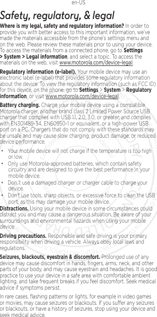 1en-USSafety, regulatory, &amp; legalWhere is my legal, safety and regulatory information?.In order to provide you with better access to this important information, we’ve made the materials accessible from the phone’s settings menu and on the web. Please review these materials prior to using your device. To access the materials from a connected phone, go to Settings &gt; System &gt; Legal information, and select a topic. To access the materials on the web, visit www.motorola.com/device-legal.Regulatory information (e-label). Your mobile device may use an electronic label (e-label) that provides some regulatory information about the device. To view the regulatory information (such as FCC ID) for this device, on the phone, go to Settings &gt; System &gt; Regulatory information, or visit www.motorola.com/device-legal.Battery charging. Charge your mobile device using a compatible Motorola charger, another brand class 2 Limited Power Source USB charger that complies with USB 1.1, 2.0, 3.0, or greater, and complies with EN301489-34, EN60950-1 or equivalent, or a high-power USB port on a PC. Chargers that do not comply with these standards may be unsafe and may cause slow charging, product damage, or reduced device performance.• Your mobile device will not charge if the temperature is too high or low.• Only use Motorola-approved batteries, which contain safety circuitry and are designed to give the best performance in your mobile device.• Don.’t use a damaged charger or charger cable to charge your device. • Don’t use tools, sharp objects, or excessive force to clean the USB port, as this may damage your mobile device.Distractions. Using your mobile device in some circumstances could distract you and may cause a dangerous situation. Be aware of your surroundings and environmental hazards when using your mobile device.Driving precautions. Responsible and safe driving is your primary responsibility when driving a vehicle. Always obey local laws and regulations.Seizures, blackouts, eyestrain &amp; discomfort. Prolonged use of any device may cause discomfort in hands, ﬁngers, arms, neck, and other parts of your body, and may cause eyestrain and headaches. It is good practice to use your device in a safe area with comfortable ambient lighting, and take frequent breaks if you feel discomfort. Seek medical advice if symptoms persist.In rare cases, ﬂashing patterns or lights, for example in video games or movies, may cause seizures or blackouts. If you suer any seizures or blackouts, or have a history of seizures, stop using your device and seek medical advice.