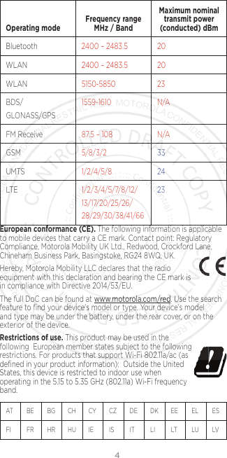 4  Operating mode Frequency range MHz / BandMaximum nominal transmit power (conducted) dBmBluetooth 2400 – 2483.5 20WLAN 2400 – 2483.5 20WLAN 5150-5850 23BDS/GLONASS/GPS1559-1610 N/AFM Receive 87.5 – 108 N/AGSM 5/8/3/2 33UMTS 1/2/4/5/8 24LTE 1/2/3/4/5/7/8/12/13/17/20/25/26/28/29/30/38/41/6623European conformance (CE). The following information is applicable to mobile devices that carry a CE mark. Contact point: Regulatory Compliance, Motorola Mobility UK Ltd., Redwood, Crockford Lane, Chineham Business Park, Basingstoke, RG24 8WQ, UK.Hereby, Motorola Mobility LLC declares that the radio equipment with this declaration and bearing the CE mark is in compliance with Directive 2014/53/EU. The full DoC can be found at www.motorola.com/red. Use the search feature to ﬁnd your device’s model or type. Your device’s model and type may be under the battery, under the rear cover, or on the exterior of the device. Restrictions of use. This product may be used in the  following  European member states subject to the following  restrictions. For products that support Wi-Fi 802.11a/ac (as deﬁned in your product information):  Outside the United States, this device is restricted to indoor use when operating in the 5.15 to 5.35 GHz (802.11a) Wi-Fi frequency band.AT    BE  BG  CH   CY  CZ   DE  DK  EE  EL   ES  FI     FR  HR  HU  IE     IS     IT    LI    LT   LU  LV   