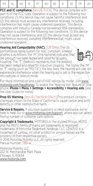 5MT  NL  NO  PL    PT  RO  SE   SI     SK  TR  UK FCC and IC compliance. [en-US, fr-CA] This device complies with part 15 of the FCC rules. Operation is subject to the following two conditions: (1) this device may not cause harmful interference, and (2) this device must accept any interference received, including interference that might cause undesired operation. This device complies with Industry Canada license-exempt RSS standard(s). Operation is subject to the following two conditions: (1) this device may not cause interference, and (2) this device must accept any interference received, including interference that might cause undesired operation.Hearing Aid Compatibility (HAC). [US Only] The US  performance rating system for HAC compliant wireless phones is as follows: the “M” (microphone) indicates that the product has been tested and rated for acoustic coupling. The “T” (telecoil) represents that the product has been tested and rated for inductive coupling. The higher the “M” or “T” rating (such as “M3/T4”), the less likely the hearing aid user will experience interference when the hearing aid is set to the respective microphone or telecoil mode.For more information and a list of HAC ratings by model, visit www.motorola.com/hacphones. To enable the ‘Hearing Aid’ feature on your phone: Phone &gt; Menu &gt; Settings &gt; Accessibility &gt; Hearing aids (see the User Guide for more).Prop 65 Warning. [es-US (Tracfone ONLY)]This product contains chemicals known to the State of California to cause cancer and birth defects or other reproductive harm.Service &amp; Repairs. If you have questions or need assistance, we’re here to help. Go to www.motorola.com/support, where you can select from a number of customer care options. Copyright &amp; Trademarks. MOTOROLA, the stylized M logo, MOTO, and the MOTO family of marks are trademarks or registered trademarks of Motorola Trademark Holdings, LLC. LENOVO is a trademark of Lenovo. All other product or service names are the property of their respective owners.  © 2018 Motorola Mobility LLC. All rights reserved.  Manual Number: TBD-AMotorola Mobility LLC 222 W. Merchandise Mart Plaza Chicago, IL 60654 www.motorola.com