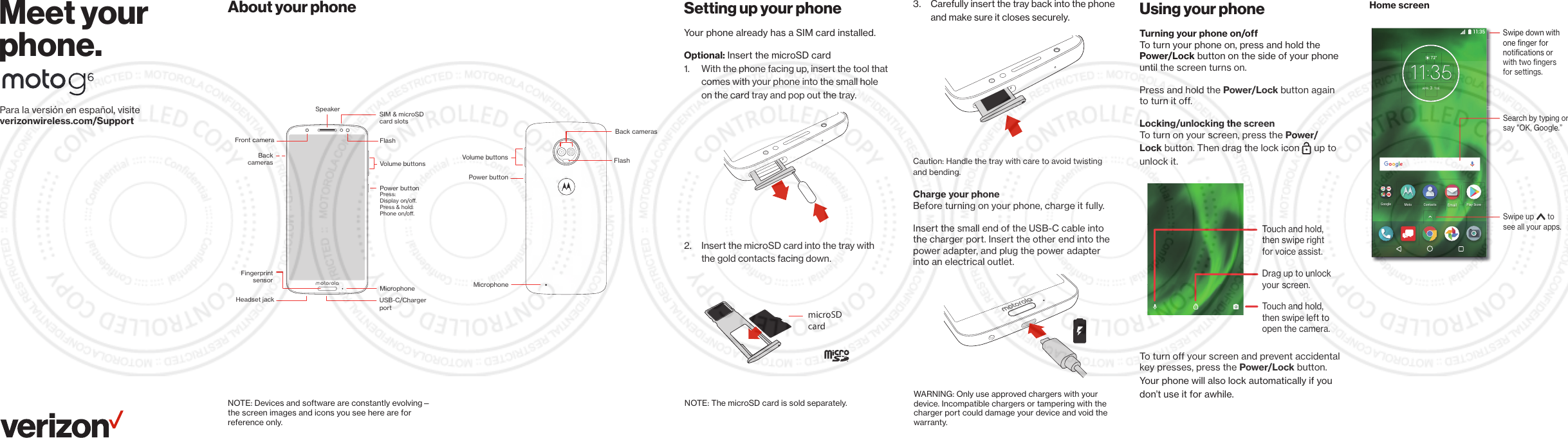 Para la versión en español, visiteverizonwireless.com/SupportMeet your phone.About your phone Setting up your phoneYour phone already has a SIM card installed.Optional: Insert the microSD card1.  With the phone facing up, insert the tool that comes with your phone into the small hole on the card tray and pop out the tray.2.  Insert the microSD card into the tray with the gold contacts facing down.NOTE: Devices and software are constantly evolving—the screen images and icons you see here are for reference only.NOTE: The microSD card is sold separately.Volume buttonsFlashFront cameraSpeakerHeadset jackPower buttonBackcamerasSIM &amp; microSDcard slots MicrophoneFingerprintsensorPress:Display on/o.Press &amp; hold: Phone on/o.USB-C/ChargerportWARNING: Only use approved chargers with your device. Incompatible chargers or tampering with the charger port could damage your device and void the warranty.MicrophoneVolume buttonsPower buttonBack camerasFlash 3.  Carefully insert the tray back into the phone and make sure it closes securely.Caution: Handle the tray with care to avoid twisting and bending.Charge your phoneBefore turning on your phone, charge it fully.Insert the small end of the USB-C cable into the charger port. Insert the other end into the power adapter, and plug the power adapter into an electrical outlet.microSDcard Using your phoneTurning your phone on/off To turn your phone on, press and hold the Power/Lock button on the side of your phone until the screen turns on. Press and hold the Power/Lock button again to turn it off.Locking/unlocking the screenTo turn on your screen, press the Power/Lock button. Then drag the lock icon  up to unlock it.To turn off your screen and prevent accidental key presses, press the Power/Lock button. Your phone will also lock automatically if you don’t use it for awhile.Home screenTouch and hold,then swipe left toopen the camera.Drag up to unlock your screen.Touch and hold,then swipe rightfor voice assist.Google Play StorePlSMotoMotoContactsContactsEmail72°723APR3TUE11:35Search by typing or say &quot;OK, Google.”Swipe down with one ﬁnger for notiﬁcations or with two ﬁngers for settings.Swipe up       to see all your apps.