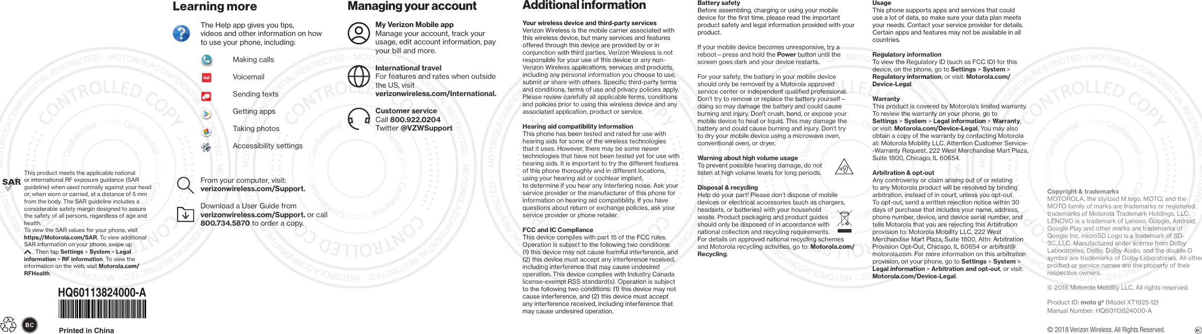 Managing your  accountMy Verizon Mobile app Manage your account, track your usage, edit account information, pay your bill and more.International travel For features and rates when outside the US, visit   verizonwireless.com/International.Customer serviceCall 800.922.0204 Twitter @VZWSupportAdditional informationYour wireless device and third-party services Verizon Wireless is the mobile carrier associated with this wireless device, but many services and features offered through this device are provided by or in conjunction with third parties. Verizon Wireless is not responsible for your use of this device or any non-Verizon Wireless applications, services and products, including any personal information you choose to use, submit or share with others. Specific third-party terms and conditions, terms of use and privacy policies apply. Please review carefully all applicable terms, conditions and policies prior to using this wireless device and any associated application, product or service. Hearing aid compatibility information This phone has been tested and rated for use with hearing aids for some of the wireless technologies that it uses. However, there may be some newer technologies that have not been tested yet for use with hearing aids. It is important to try the different features of this phone thoroughly and in different locations, using your hearing aid or cochlear implant,  to determine if you hear any interfering noise. Ask your service provider or the manufacturer of this phone for information on hearing aid compatibility. If you have questions about return or exchange policies, ask your service provider or phone retailer.FCC and IC ComplianceThis device complies with part 15 of the FCC rules. Operation is subject to the following two conditions: (1) this device may not cause harmful interference, and (2) this device must accept any interference received, including interference that may cause undesired operation. This device complies with Industry Canada license-exempt RSS standard(s). Operation is subject to the following two conditions: (1) this device may not cause interference, and (2) this device must accept any interference received, including interference that may cause undesired operation.Learning moreThe Help app gives you tips,  videos and other information on how to use your phone, including:               Making calls              Voicemail              Sending texts              Getting apps              Taking photos              Accessibility settingsFrom your computer, visit: verizonwireless.com/Support.Download a User Guide from verizonwireless.com/Support. or call 800.734.5870 to order a copy.© 2018 Verizon Wireless. All Rights Reserved.Battery safetyBefore assembling, charging or using your mobile device for the first time, please read the important product safety and legal information provided with your product. If your mobile device becomes unresponsive, try a reboot—press and hold the Power button until the screen goes dark and your device restarts. For your safety, the battery in your mobile device should only be removed by a Motorola approved service center or independent qualified professional. Don’t try to remove or replace the battery yourself—doing so may damage the battery and could cause burning and injury. Don’t crush, bend, or expose your mobile device to heat or liquid. This may damage the battery and could cause burning and injury. Don’t try to dry your mobile device using a microwave oven, conventional oven, or dryer.Warning about high volume usageTo prevent possible hearing damage, do not listen at high volume levels for long periods. Disposal &amp; recyclingHelp do your part! Please don’t dispose of mobile devices or electrical accessories (such as chargers, headsets, or batteries) with your household waste. Product packaging and product guides should only be disposed of in accordance with national collection and recycling requirements. For details on approved national recycling schemes and Motorola recycling activities, go to: Motorola.com/Recycling.UsageThis phone supports apps and services that could use a lot of data, so make sure your data plan meets your needs. Contact your service provider for details. Certain apps and features may not be available in all countries.Regulatory informationTo view the Regulatory ID (such as FCC ID) for this device, on the phone, go to Settings &gt; System &gt; Regulatory information, or visit: Motorola.com/Device-Legal.WarrantyThis product is covered by Motorola’s limited warranty. To review the warranty on your phone, go to Settings &gt; System &gt; Legal information &gt; Warranty, or visit: Motorola.com/Device-Legal. You may also obtain a copy of the warranty by contacting Motorola at: Motorola Mobility LLC, Attention Customer Service--Warranty Request, 222 West Merchandise Mart Plaza, Suite 1800, Chicago, IL 60654.  Arbitration &amp; opt-outAny controversy or claim arising out of or relating to any Motorola product will be resolved by binding arbitration, instead of in court, unless you opt-out. To opt-out, send a written rejection notice within 30 days of purchase that includes your name, address, phone number, device, and device serial number, and tells Motorola that you are rejecting this Arbitration provision to: Motorola Mobility LLC, 222 West Merchandise Mart Plaza, Suite 1800, Attn: Arbitration Provision Opt-Out, Chicago, IL 60654 or arbitrat@motorola.com. For more information on this arbitration provision, on your phone, go to Settings &gt; System &gt; Legal information &gt; Arbitration and opt-out, or visit:Motorola.com/Device-Legal.Copyright &amp; trademarksMOTOROLA, the stylized M logo, MOTO, and the MOTO family of marks are trademarks or registered trademarks of Motorola Trademark Holdings, LLC. LENOVO is a trademark of Lenovo. Google, Android, Google Play and other marks are trademarks of Google Inc. microSD Logo is a trademark of SD-3C, LLC. Manufactured under license from Dolby Laboratories. Dolby, Dolby Audio, and the double-D symbol are trademarks of Dolby Laboratories. All other product or service names are the property of their respective owners. © 2018 Motorola Mobility LLC. All rights reserved. Product ID: moto g6 (Model XT1925-12)Manual Number: HQ60113824000-AThis product meets the applicable national  or international RF exposure guidance (SAR guideline) when used normally against your head or, when worn or carried, at a distance of 5 mm from the body. The SAR guideline includes a considerable safety margin designed to assure the safety of all persons, regardless of age and health. To view the SAR values for your phone, visit https://Motorola.com/SAR. To view additional SAR information on your phone, swipe up  . Then tap Settings &gt; System &gt; Legal information &gt; RF information. To view the information on the web, visit Motorola.com/RFHealth.Printed in ChinaHQ60113824000-A