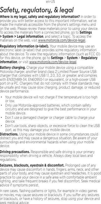 1en-USSafety, regulatory, &amp; legalWhere is my legal, safety and regulatory information?.In order to provide you with better access to this important information, we’ve made the materials accessible from the phone’s settings menu and on the web. Please review these materials prior to using your device. To access the materials from a connected phone, go to Settings &gt; System &gt; Legal information, and select a topic. To access the materials on the web, visit www.motorola.com/device-legal.Regulatory information (e-label). Your mobile device may use an electronic label (e-label) that provides some regulatory information about the device. To view the regulatory information (such as FCC ID) for this device, on the phone, go to Settings &gt; System &gt; Regulatory information, or visit www.motorola.com/device-legal.Battery charging. Charge your mobile device using a compatible Motorola charger, another brand class 2 Limited Power Source USB charger that complies with USB 1.1, 2.0, 3.0, or greater, and complies with EN301489-34, EN60950-1 or equivalent, or a high-power USB port on a PC. Chargers that do not comply with these standards may be unsafe and may cause slow charging, product damage, or reduced device performance.• Your mobile device will not charge if the temperature is too high or low.• Only use Motorola-approved batteries, which contain safety circuitry and are designed to give the best performance in your mobile device.• Don.’t use a damaged charger or charger cable to charge your device. • Don’t use tools, sharp objects, or excessive force to clean the USB port, as this may damage your mobile device.Distractions. Using your mobile device in some circumstances could distract you and may cause a dangerous situation. Be aware of your surroundings and environmental hazards when using your mobile device.Driving precautions. Responsible and safe driving is your primary responsibility when driving a vehicle. Always obey local laws and regulations.Seizures, blackouts, eyestrain &amp; discomfort. Prolonged use of any device may cause discomfort in hands, ﬁngers, arms, neck, and other parts of your body, and may cause eyestrain and headaches. It is good practice to use your device in a safe area with comfortable ambient lighting, and take frequent breaks if you feel discomfort. Seek medical advice if symptoms persist.In rare cases, ﬂashing patterns or lights, for example in video games or movies, may cause seizures or blackouts. If you suer any seizures or blackouts, or have a history of seizures, stop using your device and seek medical advice.