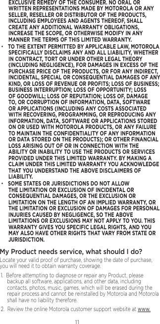 11EXCLUSIVE REMEDY OF THE CONSUMER. NO ORAL OR WRITTEN REPRESENTATIONS MADE BY MOTOROLA OR ANY SELLER, RESELLER OR DISTRIBUTOR OF THE PRODUCTS, INCLUDING EMPLOYEES AND AGENTS THEREOF, SHALL CREATE ANY ADDITIONAL WARRANTY OBLIGATIONS, INCREASE THE SCOPE, OR OTHERWISE MODIFY IN ANY MANNER THE TERMS OF THIS LIMITED WARRANTY.• TO THE EXTENT PERMITTED BY APPLICABLE LAW, MOTOROLA SPECIFICALLY DISCLAIMS ANY AND ALL LIABILITY, WHETHER IN CONTRACT, TORT OR UNDER OTHER LEGAL THEORY (INCLUDING NEGLIGENCE), FOR DAMAGES IN EXCESS OF THE PURCHASE PRICE OF THE PRODUCTS, OR FOR ANY INDIRECT, INCIDENTAL, SPECIAL OR CONSEQUENTIAL DAMAGES OF ANY KIND, OR LOSS OF REVENUE OR PROFITS; LOSS OF BUSINESS; BUSINESS INTERRUPTION; LOSS OF OPPORTUNITY; LOSS OF GOODWILL; LOSS OF REPUTATION; LOSS OF, DAMAGE TO, OR CORRUPTION OF INFORMATION, DATA, SOFTWARE OR APPLICATIONS (INCLUDING ANY COSTS ASSOCIATED WITH RECOVERING, PROGRAMMING, OR REPRODUCING ANY INFORMATION, DATA, SOFTWARE OR APPLICATIONS STORED ON OR USED WITH MOTOROLA PRODUCTS, OR ANY FAILURE TO MAINTAIN THE CONFIDENTIALITY OF ANY INFORMATION OR DATA STORED ON THE PRODUCTS); OR OTHER FINANCIAL LOSS ARISING OUT OF OR IN CONNECTION WITH THE ABILITY OR INABILITY TO USE THE PRODUCTS OR SERVICES PROVIDED UNDER THIS LIMITED WARRANTY. BY MAKING A CLAIM UNDER THIS LIMITED WARRANTY YOU ACKNOWLEDGE THAT YOU UNDERSTAND THE ABOVE DISCLAIMERS OF LIABILITY.• SOME STATES OR JURISDICTIONS DO NOT ALLOW THE LIMITATION OR EXCLUSION OF INCIDENTAL OR CONSEQUENTIAL DAMAGES, OR THE EXCLUSION OR LIMITATION ON THE LENGTH OF AN IMPLIED WARRANTY, OR THE LIMITATION OR EXCLUSION OF DAMAGES FOR PERSONAL INJURIES CAUSED BY NEGLIGENCE, SO THE ABOVE LIMITATIONS OR EXCLUSIONS MAY NOT APPLY TO YOU. THIS WARRANTY GIVES YOU SPECIFIC LEGAL RIGHTS, AND YOU MAY ALSO HAVE OTHER RIGHTS THAT VARY FROM STATE OR JURISDICTION.My Product needs service, what should I do? Locate your valid proof of purchase, showing the date of purchase, you will need it to obtain warranty coverage. 1.  Before attempting to diagnose or repair any Product, please backup all software, applications, and other data, including contacts, photos, music, games, which will be erased during the repair process and cannot be reinstalled by Motorola and Motorola shall have no liability therefore.2.  Review the online Motorola customer support website at www.