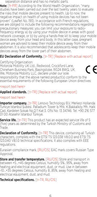 6separation distance and has no metallic parts.Note: [fr-FR] According to the World Health Organization, “many studies have been carried out over the last twenty years to evaluate the risks that mobile devices present to health. Up to now, the negative impact on health of using mobile devices has not been proven” (Leaﬂet No. 193). In accordance with French regulations, we are obliged to include the following recommendations regarding precautionary measures: you can limit your exposure to radio-frequency energy a) by using your mobile device in areas with good network coverage, or b) by using a hands-free kit to keep your mobile device away from your head and body. In this latter case, pregnant women are advised to keep their mobile device away from their abdomen. It is also recommended that adolescents keep their mobile devices away from the lower part of their abdomen.EU Declaration of Conformity. [tr-TR] [Replace with actual report]Certifying Organization:  Motorola Mobility UK Ltd., Redwood, Crockford Lane, Chineham Business Park, Basingstoke, RG24 8WQ, UK. We, Motorola Mobility LLC, declare under our sole responsibility that the above named product(s) conform to the essential requirements of the following European Union directives:&lt;report text here&gt;Applied standards. [tr-TR] [Replace with actual report] &lt;report text here&gt;Importer company. [tr-TR] Lenovo Technology B.V. Merkezi Hollanda Turkiye Istanbul Şubesi. Palladium Tower İş Mrk. K.Bakkalköy Mh. Halk Cad. Kardelen Sokak No:2/1 Kat:3. Oﬁs No: 13 34746. Tel: +90 216 577 01 00 Atasehir Istanbul Türkiye.Service life. [tr-TR] This product has an expected service life of 5 (ﬁve) years as determined by the Turkish Ministry of Customs and Trade.Declaration of Conformity. [tr-TR] This device, containing all Turkish characters, complies with the ETSI TS 123.038 V8.0.0 and ETSI TS 123.040 V8.1.0 technical speciﬁcations. It also complies with EEE regulations.Eurasian compliance mark. [RU/CIS] EAC mark covers Russian Type Approval. Store and transfer temperature. [RU/CIS] Store and transport in between +5…+45 degrees Celsius, humidity 5%...95%, away from heating and electrical equipment, dust, or mud. Use in between -10…+35 degrees Celsius, humidity 8…85%, away from heating and electrical equipment, dust, and mud. Technical speciﬁcations. [tr-TR, RU/CIS]