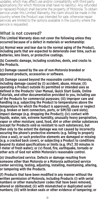 9updates, which may aect use and/or compatibility with third party applications (for which Motorola shall have no liability). Any refunded or replaced Product shall become the property of Motorola. To obtain service under this Limited Warranty, the claim should be made in the country where the Product was intended for sale; otherwise repair services are limited to the options available in the country where the service is requested.What is not covered? This Limited Warranty does not cover the following unless they occurred because of a defect in materials or workmanship:(a) Normal wear and tear due to the normal aging of the Product, including parts that are expected to deteriorate over time, such as batteries, lens liners, or protective coatings.(b) Cosmetic damage, including scratches, dents, and cracks to the Products.(c) Damage caused by the use of non-Motorola branded or approved products, accessories or software.(d) Damage caused beyond the reasonable control of Motorola, including damage caused by (i) accident, abuse, misuse; (ii) operating a Product outside its permitted or intended uses as deﬁned in the Products’ User Manual, Quick Start Guide, Online Tutorials, and other documentation provided to you, including use of the Products for commercial purposes; (iii) improper care and handling (e.g. subjecting the Product to temperatures above the temperature for which the Product is approved), abuse or neglect (e.g. broken or bent connectors, ports, or SIM/SD card slots); impact damage (e.g. dropping the Product); (iv) contact with liquids, water, rain, extreme humidity, unusually heavy perspiration, vapor or other moisture; sand, food, dirt or other similar substances (except for Products sold as resistant to such substances), but then only to the extent the damage was not caused by incorrectly securing the phone’s protective elements (e.g. failing to properly close a seal), or such protective elements are damaged or missing (e.g. a cracked back cover), or subjecting a Product to conditions beyond its stated speciﬁcations or limits (e.g. IPx7, 30 minutes in 1 meter of fresh water); or (v) ﬂood, ﬁre, earthquake, tornado or other acts of God not within Motorola’s reasonable control.(e) Unauthorized service. Defects or damage resulting from someone other than Motorola or a Motorola authorized service center servicing, testing, adjusting, installing, maintaining, altering, or tampering with the Products.(f) Products that have been modiﬁed in any manner without the written permission of Motorola, including Products (i) with serial numbers or other manufacturer codes that have been removed, altered or obliterated; (ii) with mismatched or duplicated serial numbers; (iii) with broken seals or other evidence of tampering; or 