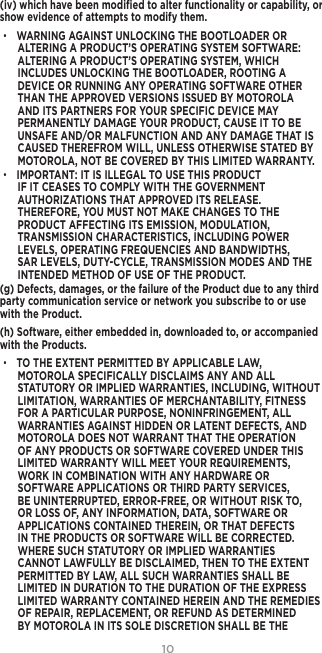 10(iv) which have been modiﬁed to alter functionality or capability, or show evidence of attempts to modify them.• WARNING AGAINST UNLOCKING THE BOOTLOADER OR ALTERING A PRODUCT’S OPERATING SYSTEM SOFTWARE: ALTERING A PRODUCT’S OPERATING SYSTEM, WHICH INCLUDES UNLOCKING THE BOOTLOADER, ROOTING A DEVICE OR RUNNING ANY OPERATING SOFTWARE OTHER THAN THE APPROVED VERSIONS ISSUED BY MOTOROLA AND ITS PARTNERS FOR YOUR SPECIFIC DEVICE MAY PERMANENTLY DAMAGE YOUR PRODUCT, CAUSE IT TO BE UNSAFE AND/OR MALFUNCTION AND ANY DAMAGE THAT IS CAUSED THEREFROM WILL, UNLESS OTHERWISE STATED BY MOTOROLA, NOT BE COVERED BY THIS LIMITED WARRANTY.• IMPORTANT: IT IS ILLEGAL TO USE THIS PRODUCT IF IT CEASES TO COMPLY WITH THE GOVERNMENT AUTHORIZATIONS THAT APPROVED ITS RELEASE. THEREFORE, YOU MUST NOT MAKE CHANGES TO THE PRODUCT AFFECTING ITS EMISSION, MODULATION, TRANSMISSION CHARACTERISTICS, INCLUDING POWER LEVELS, OPERATING FREQUENCIES AND BANDWIDTHS, SAR LEVELS, DUTY-CYCLE, TRANSMISSION MODES AND THE INTENDED METHOD OF USE OF THE PRODUCT.(g) Defects, damages, or the failure of the Product due to any third party communication service or network you subscribe to or use with the Product.(h) Software, either embedded in, downloaded to, or accompanied with the Products.• TO THE EXTENT PERMITTED BY APPLICABLE LAW, MOTOROLA SPECIFICALLY DISCLAIMS ANY AND ALL STATUTORY OR IMPLIED WARRANTIES, INCLUDING, WITHOUT LIMITATION, WARRANTIES OF MERCHANTABILITY, FITNESS FOR A PARTICULAR PURPOSE, NONINFRINGEMENT, ALL WARRANTIES AGAINST HIDDEN OR LATENT DEFECTS, AND MOTOROLA DOES NOT WARRANT THAT THE OPERATION OF ANY PRODUCTS OR SOFTWARE COVERED UNDER THIS LIMITED WARRANTY WILL MEET YOUR REQUIREMENTS, WORK IN COMBINATION WITH ANY HARDWARE OR SOFTWARE APPLICATIONS OR THIRD PARTY SERVICES, BE UNINTERRUPTED, ERROR-FREE, OR WITHOUT RISK TO, OR LOSS OF, ANY INFORMATION, DATA, SOFTWARE OR APPLICATIONS CONTAINED THEREIN, OR THAT DEFECTS IN THE PRODUCTS OR SOFTWARE WILL BE CORRECTED. WHERE SUCH STATUTORY OR IMPLIED WARRANTIES CANNOT LAWFULLY BE DISCLAIMED, THEN TO THE EXTENT PERMITTED BY LAW, ALL SUCH WARRANTIES SHALL BE LIMITED IN DURATION TO THE DURATION OF THE EXPRESS LIMITED WARRANTY CONTAINED HEREIN AND THE REMEDIES OF REPAIR, REPLACEMENT, OR REFUND AS DETERMINED BY MOTOROLA IN ITS SOLE DISCRETION SHALL BE THE 