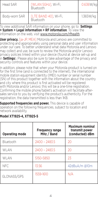 4Head SAR [WLAN 5GHz], Wi-Fi, Bluetooth 0.636W/kgBody-worn SAR [LTE BAND 40], Wi-Fi, Bluetooth 1.365W/kgTo view additional SAR information on your phone, go to  Settings &gt; System &gt; Legal information &gt; RF information. To view the information on the web, visit www.motorola.com/rfhealth.User privacy. [ja-JP, MEA] Motorola and Lenovo are committed to protecting and appropriately using personal data and user information under our care. To better understand what data Motorola and Lenovo may collect and use, be sure to review the Motorola and/or Lenovo privacy policies linked within your device (found at device set-up and in Settings). Please also be sure to take advantage of the privacy and security controls and features within your device.In addition, please note that when your Motorola product is turned on for the ﬁrst time (and is connected to the internet), the international mobile station equipment identity (IMEI) number or serial number (SN) of this product together with the information about the country and city where this product is ﬁrst activated will be registered with Motorola and/or Lenovo; this will be a one-time registration. Conﬁrming the mobile phone/tablet’s activation will facilitate after-sales service to you by verifying the product’s authenticity. For the registration, the data transmitted is less than 1KB.Supported frequencies and power. This device is capable of operation on the following frequencies, subject to location and network availability. Model XT1925-4, XT1925-5  Operating mode Frequency range MHz / BandMaximum nominal transmit power (conducted) dBmBluetooth 2400 – 2483.5 20WLAN 2400 – 2483.5 20WLAN 5150-5850 23NFC 13.56 42dBuA/m @10mGLONASS/GPS 1559-1610 N/A