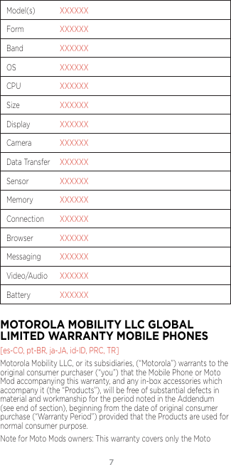 7Model(s)  XXXXXXForm  XXXXXXBand  XXXXXXOS  XXXXXXCPU  XXXXXXSize  XXXXXXDisplay  XXXXXXCamera  XXXXXXData Transfer  XXXXXXSensor  XXXXXXMemory  XXXXXXConnection  XXXXXXBrowser  XXXXXXMessaging  XXXXXXVideo/Audio  XXXXXXBattery  XXXXXXMOTOROLA MOBILITY LLC GLOBAL LIMITED WARRANTY MOBILE PHONES [es-CO, pt-BR, ja-JA, id-ID, PRC, TR]Motorola Mobility LLC, or its subsidiaries, (“Motorola”) warrants to the original consumer purchaser (“you”) that the Mobile Phone or Moto Mod accompanying this warranty, and any in-box accessories which accompany it (the “Products”), will be free of substantial defects in material and workmanship for the period noted in the Addendum (see end of section), beginning from the date of original consumer purchase (“Warranty Period”) provided that the Products are used for normal consumer purpose. Note for Moto Mods owners: This warranty covers only the Moto 