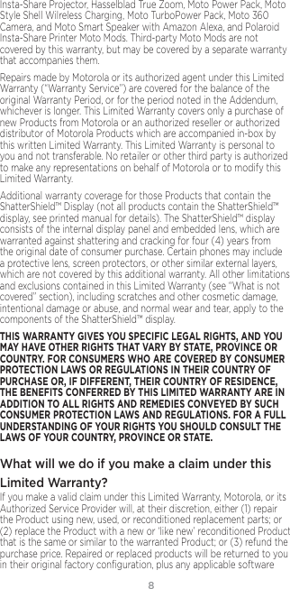 8Insta-Share Projector, Hasselblad True Zoom, Moto Power Pack, Moto Style Shell Wilreless Charging, Moto TurboPower Pack, Moto 360 Camera, and Moto Smart Speaker with Amazon Alexa, and Polaroid Insta-Share Printer Moto Mods. Third-party Moto Mods are not covered by this warranty, but may be covered by a separate warranty that accompanies them.Repairs made by Motorola or its authorized agent under this Limited Warranty (“Warranty Service”) are covered for the balance of the original Warranty Period, or for the period noted in the Addendum, whichever is longer. This Limited Warranty covers only a purchase of new Products from Motorola or an authorized reseller or authorized distributor of Motorola Products which are accompanied in-box by this written Limited Warranty. This Limited Warranty is personal to you and not transferable. No retailer or other third party is authorized to make any representations on behalf of Motorola or to modify this Limited Warranty.Additional warranty coverage for those Products that contain the ShatterShield™ Display (not all products contain the ShatterShield™ display, see printed manual for details). The ShatterShield™ display consists of the internal display panel and embedded lens, which are warranted against shattering and cracking for four (4) years from the original date of consumer purchase. Certain phones may include a protective lens, screen protectors, or other similar external layers, which are not covered by this additional warranty. All other limitations and exclusions contained in this Limited Warranty (see “What is not covered” section), including scratches and other cosmetic damage, intentional damage or abuse, and normal wear and tear, apply to the components of the ShatterShield™ display.THIS WARRANTY GIVES YOU SPECIFIC LEGAL RIGHTS, AND YOU MAY HAVE OTHER RIGHTS THAT VARY BY STATE, PROVINCE OR COUNTRY. FOR CONSUMERS WHO ARE COVERED BY CONSUMER PROTECTION LAWS OR REGULATIONS IN THEIR COUNTRY OF PURCHASE OR, IF DIFFERENT, THEIR COUNTRY OF RESIDENCE, THE BENEFITS CONFERRED BY THIS LIMITED WARRANTY ARE IN ADDITION TO ALL RIGHTS AND REMEDIES CONVEYED BY SUCH CONSUMER PROTECTION LAWS AND REGULATIONS. FOR A FULL UNDERSTANDING OF YOUR RIGHTS YOU SHOULD CONSULT THE LAWS OF YOUR COUNTRY, PROVINCE OR STATE.What will we do if you make a claim under this Limited Warranty? If you make a valid claim under this Limited Warranty, Motorola, or its Authorized Service Provider will, at their discretion, either (1) repair the Product using new, used, or reconditioned replacement parts; or (2) replace the Product with a new or ‘like new’ reconditioned Product that is the same or similar to the warranted Product; or (3) refund the purchase price. Repaired or replaced products will be returned to you in their original factory conﬁguration, plus any applicable software 